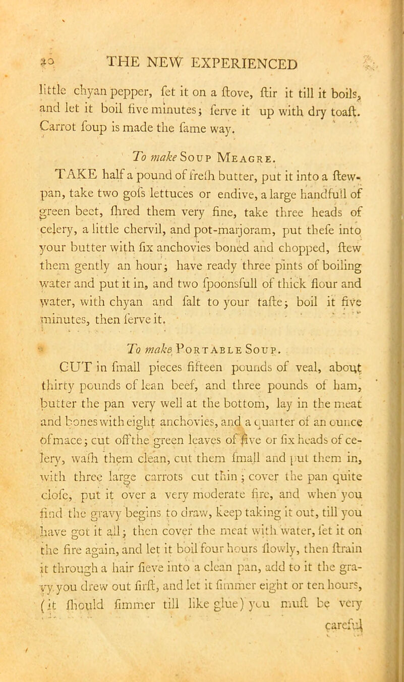 little diyan pepper, fet it on a ftove, ftir it till it boils^ and let it boil five minutes; ferve it up with dry toaft. Carrot foup is made the fame way. To make So VP Meagre. TAKE half a pound of treth butter, put it into a ftew- pan, take two gofs lettuces or endive, a large handfull of green beet, flired them very fine, take three heads of celery, a little chervil, and pot-marjoram, put thefe into your butter with fix anchovies boned and chopped, flew them gently an hour; have ready three pints of boiling water and put it in, and two fpoonsfull of thick flour and water, with chyan and fait to your tafte; boil it five minutes, then feiwe it. To Portable Soup. GUT in fmall pieces fifteen pounds of veal, about thirty pounds of lean beef, and three pounds of ham, butter the pan very well at the bottom, lay in the meat and bones with eight anchovies, and a miaiter of an ounce of mace; cut off the green leaves of j^ve or fix heads of ce- lery, wafli them clean, cut them fmall and {ml them in, with three large carrots cut thin; cover the pan quite dole, put it over a very moderate fire, and when you find the gravy begins to draw, keep taking it out, till you have got it all; then cover the meat with water, fet it on the fire again, and let it boil four hours flowly, then ftrain it through a hair fieve into a clean pan, add to it the gra- vy, you drew out firft, and let it fnnmer eight or ten hours, (it fliould fimmcr till like glue) you mufl be veiy caref’4