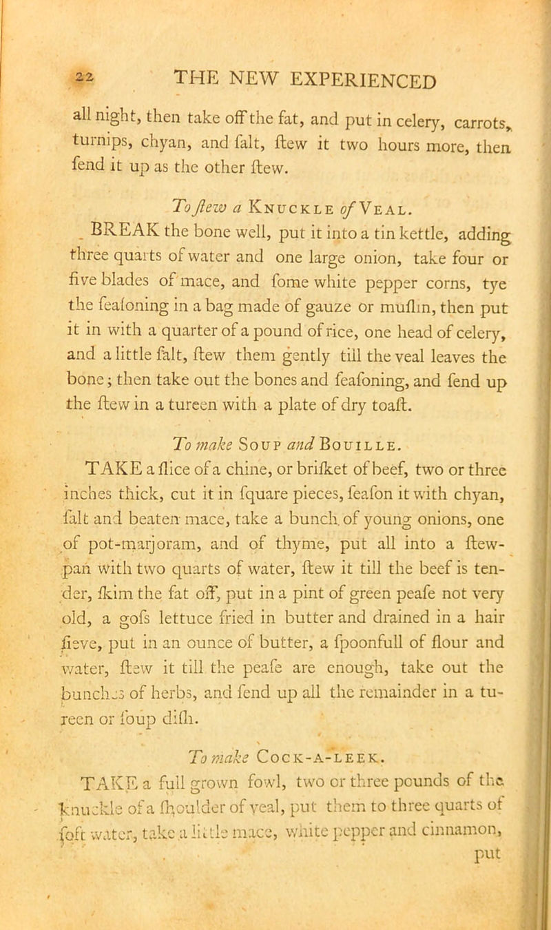 all night, then take off the fat, and put in celery, carrots,, tuinips, chyan, and fait, ftew it two hours more, then fend it up as the other ftew. ToJlew a Knuckle o/Veal. _ BREAK the bone well, put it into a tin kettle, adding three quarts of water and one large onion, take four or five blades of mace, and fome white pepper corns, tye the fealoning in a bag made of gauze or muflin, then put it in with a quarter of a pound of rice, one head of celery, and a little fait, ftew them gently till the veal leaves the bone; then take out the bones and feafoning, and fend up the ftew in a tureen with a plate of dry toaft. To make Soup Bouille. TAKE a fiice of a chine, or brificet of berf, two or three inches thick, cut it in fquare pieces, feafon it with chyan, fait and beaten mace, take a bunch, of young onions, one of pot-naarjoram, and of thyme, put all into a ftew- pan with two quarts of water, ftew it till the beef is ten- der, fkim the fat oiT, put in a pint of green peafe not very old, a gofs lettuce fried in butter and drained in a hair fieve, put in an ounce of butter, a fpoonfull of flour and water, ftew it till the peafe are enough, take out the bunches of herbs, and fend up all the remainder in a tu- reen or foup difli. \ To make Cock-a-leek. TAKE a full grown fowl, two or three pounds of the ■knuckle of a ft’oulder of yeal, put them to three quarts ot (oft water, take a little mace, wiiite pepper and cinnamon, put