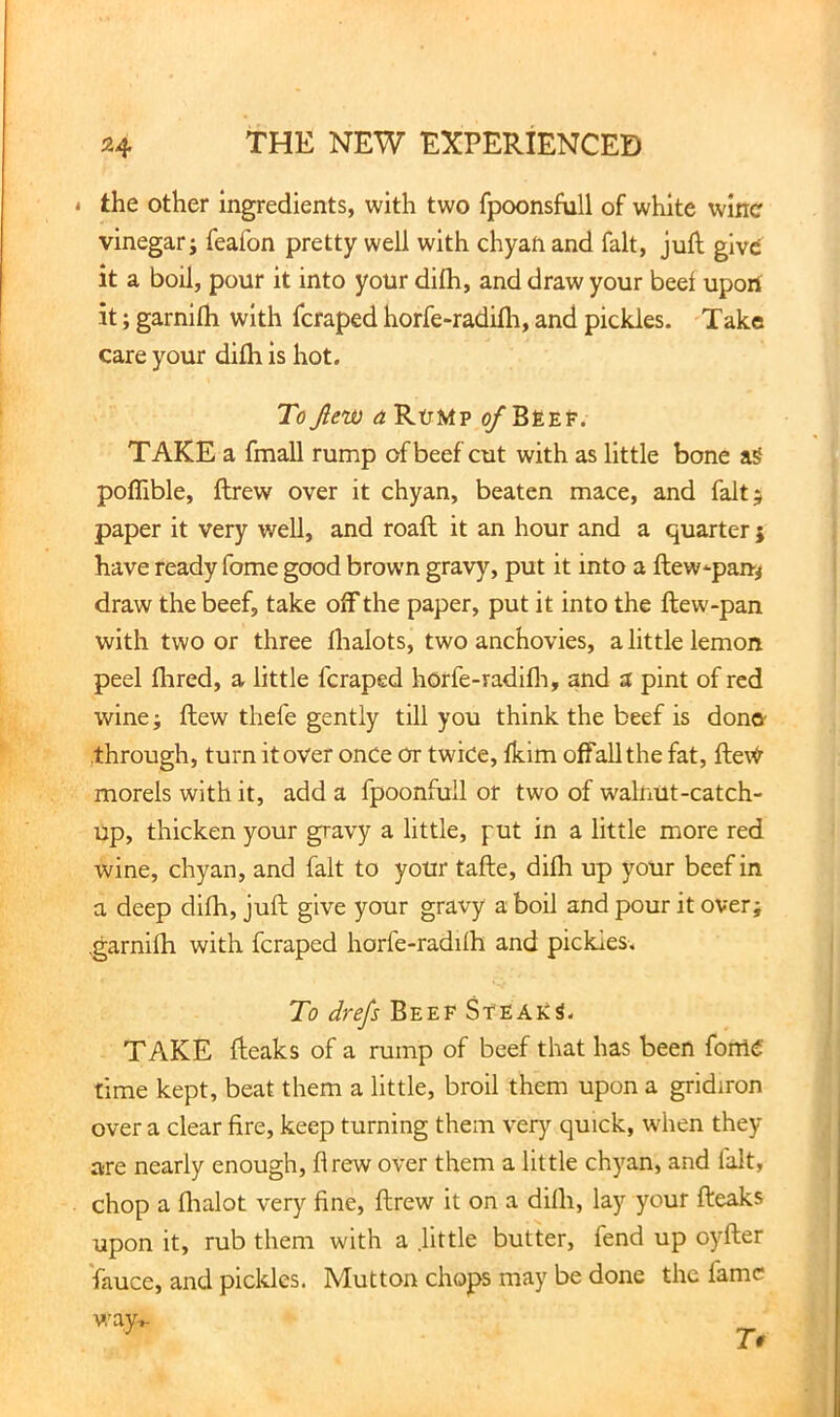 i the other ingredients, with two fpoonsfull of white wine vinegar; feafon pretty well with chyan and fait, juft give it a boil, pour it into your difh, and draw your beel upon it; garnilh with feraped horfe-radilh, and pickles. Take care your dilh is hot. To Jlew a Rump ^ Bsep. TAKE a fmall rump of beef cut with as little bone poflible, ftrew over it chyan, beaten mace, and fait; paper it very well, and roaft it an hour and a quarter j have ready feme good brown gravy, put it into a ftew-pan-^ draw the beef, take off the paper, put it into the ftew-pan with two or three lhalots, two anchovies, a little lemon peel Hired, a little feraped horfe-radifli, and a pint of red wine; ftew thefe gently till you think the beef is dono through, turn it over once or twice, fkim offaUthe fat, fte\^ morels with it, add a fpoonfull or two of walnut-catch- up, thicken your gravy a little, put in a little more red wine, chyan, and fait to your tafte, dilh up your beef in a deep dilh, juft give your gravy a boil and pour it over; ,garnilh with feraped horfe-radilh and pickies. To drefs Beef StEAkS- TAKE fteaks of a rump of beef that has been fonlC time kept, beat them a little, broil them upon a gridiron over a clear fire, keep turning them very quick, when they are nearly enough, flrew over them a little chyan, and fait, chop a flialot very line, ftrew it on a dilh, lay your fteaks upon it, rub them with a little butter, fend up oyfter Vauce, and pickles. Mutton chops may be done the fame v/ay-^