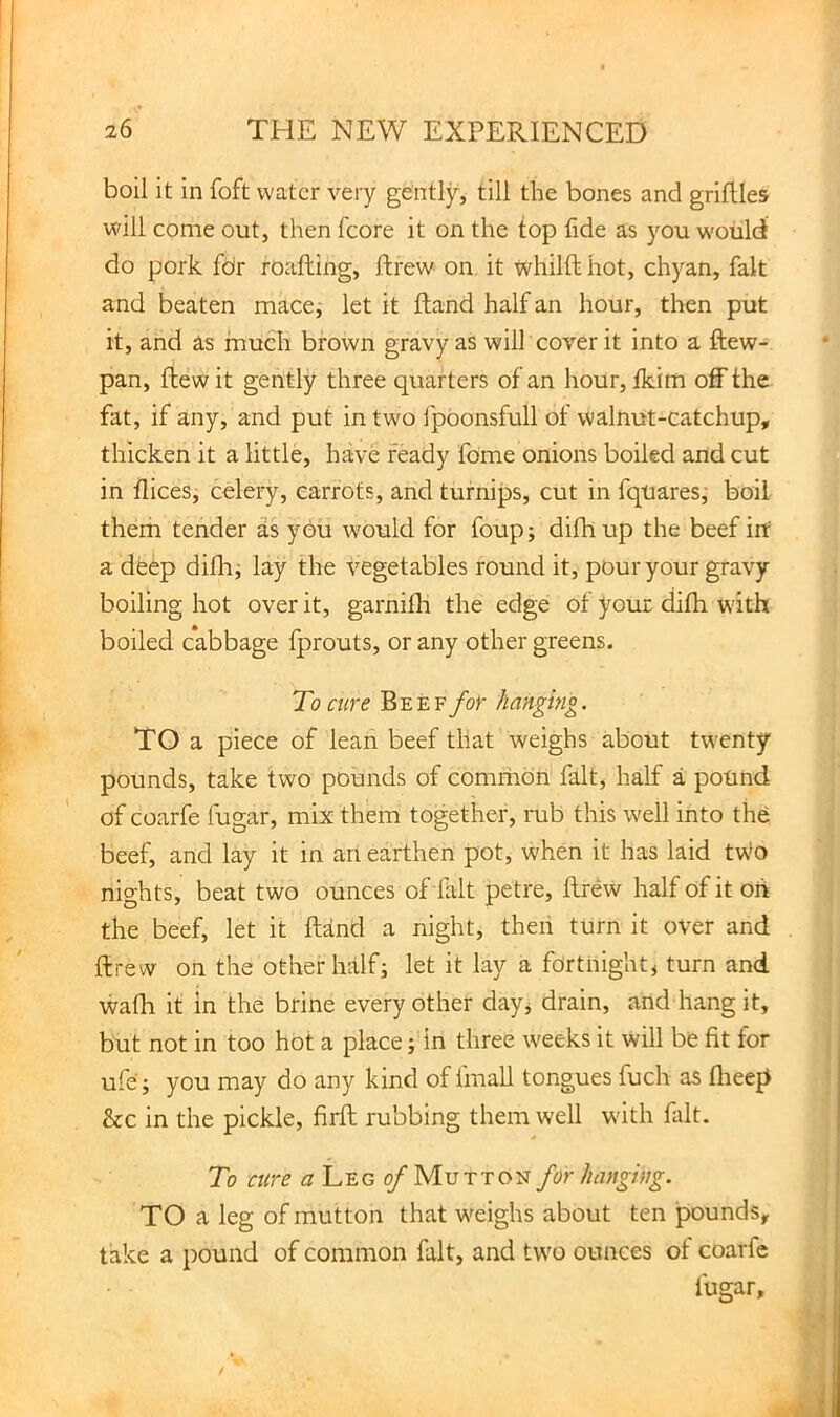 boil it in foft water very gently, till the bones and griftles will come out, then fcore it on the top fide as you would do pork for roafting, ftrew on, it whilft hot, chyan, fait and beaten mace^ let it Hand half an hour, then put it, and as much brown gravy as will cover it into a ftew- pan, ftewit gently three quarters of an hour, fkim off the fat, if any, and put in two fpbonsfull of walnut-catchup, thicken it a little, have ready fome onions boiled and cut in flices, celery, carrots, and turnips, cut in fquaresj boil them tender as you would for foup; difhup the beef irt a deep diHii lay the Vegetables round it, pour your gravy boiling hot over it, garnifh the edge of your difh with boiled cabbage fprouts, or any other greens. To cure Beef for hanging. TO a piece of lean beef that weighs about twenty pounds, take two pounds of common fait, half a pound of coarfe fugar, mix them together, rub this well into the beef, and lay it in art earthen pot, when it has laid two nights, beat two ounces of lalt petre, ftrew half of it oft the beef, let it ftand a night, then turn it over and ftrew on the other half; let it lay a fortnight, turn and wafh it in the brine every other day, drain, and hang it, but not in too hot a place; in three weeks it will be fit for ufe; you may do any kind of fmall tongues fuch as flreep &c in the pickle, firft rubbing them well wdth fait. To cure ^^Legi/Mutton for hanging. TO a leg of mutton that weighs about ten pounds, take a pound of common fait, and two ounces of coarfe fugar.