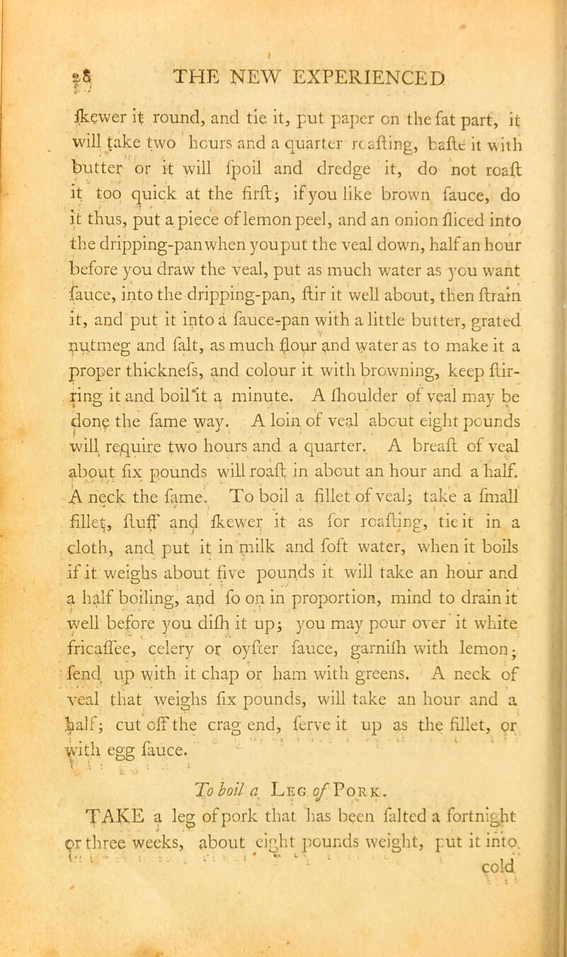 aS THE NEW EXPERIENCED Ikewer it round, and tie it, put paper on the fat part, it will take two hours and a quarter reaping, baPe it vsiih butter or it will Ipoil and dredge it, do not roap it top quick at the PrP; if you like brown fauce, do it thus, put apiece of lemon peel, and an onion Piced into the dripping-pan when you put the veal down, half an hour before you draw the veal, put as luuch water as you want fauce, into the dripping-pan, Pir it well about, then Prain it, and put it intod faucerpan with a little butter, grated nutmeg and fait, as much Pour and water as to make it a proper thicknefs, and colour it with browning, keep Pir- ring it and boil*it a minute. A Ihoulder of veal may be donp the fame way. A loin of veal about eight pounds wall require two hours and a quarter. A breaP of veal about fix pounds will roaP in about an hour and a half. A neck the fame. To boil a Pllet ofveap take a fmall Pllet, Puff and fkew'er it as for reaping, tie it in a cloth, and put it in milk and foft water, when it boils if it w^eighs about five pounds it will take an hour and a half boiling, and fo on in proportion, mind to drain it v/ell before you difh it up; you may pour over it white fricaPee, celery or oyPer fauce, garnilli with lemon; fend up with it chap or ham with greens. A neck of veal that weighs Px pounds, w'ill take an hour and a half; cut off the crag end, ferve it up as the Pllet, pr W'ith egg fauce. To boil a Leg o/Tork. TAKE a leg of pork that has been falted a fortnight <?r three weeks, about eight pounds weight, put it into, ■■ ' ‘' cold