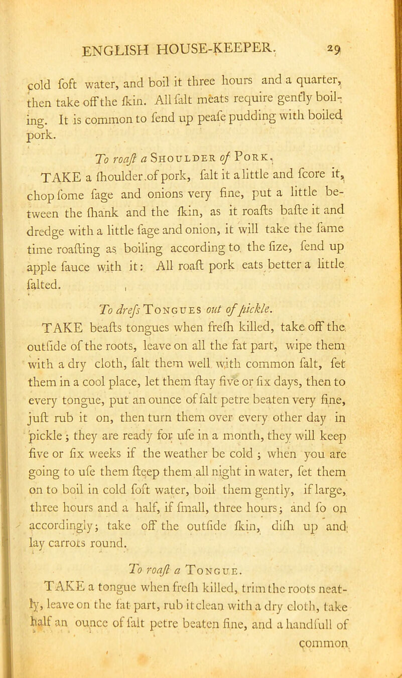 cold foft water, and boil it three hours and a quarter, then take off the Ikin. All fait meats require gently boil, ing. It is common to fend up peale pudding with boiled pork. To roaji a Shoulder of Pork. TAKE a fhoulder.of pork, fait it a little and fcore it, chop fome fage and onions very fine, put a little be- tween the fhank and the fkm, as it roafts bafte it and dredge with a little fage and onion, it will take the fame time roafting as boiling according to, the fize, fend up apple fauce with it: All roaft pork eats better a little falted. I To drefs Tongues out of pickle. ^ TAKE beafts tongues when frefh killed, take off the. outfide of the roots, leave on all the fat part, wipe theni with a dry cloth, fait them well with common fait, fet them in a cool place, let them ftay five or fix days, then to every tongue, put an ounce of fait petre beaten very fine, juft rub it on, then turn them over every other day in pickle ; they are ready for ufe in a month, they will keep five or fix weeks if the weather be cold ; when you are going to ufe them ftqep them all night in water, fet them on to boil in cold foft water, boil them gently, if large, three hours and a half, if fmall, three hours; and fo on accordingly; take off the outfide Ikin, difh up and; lay carrots round. To roaJl a Tongue. TAKE a tongue when frclh killed, trim the roots neat- 1};, leave on the fat part, rub it clean with a dry cloth, take half an ounce of fait petre beaten fine, and a handfull of common
