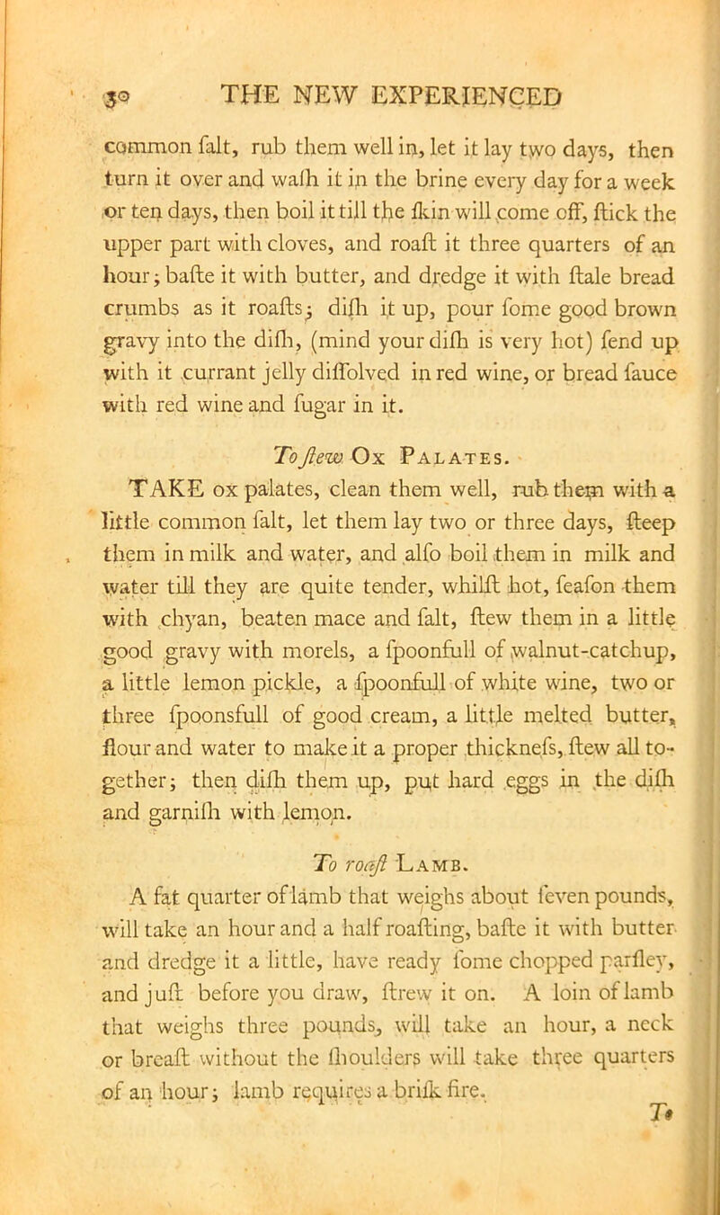 common fait, rub them well in, let it lay tjvo days, then turn it over and walh it in the brine every day for a week ,or teij days, then boil it till tfe lldn will,come off, jftick the upper part with cloves, and roaft it three quarters of an liour; bafte it with butter, and dredge it with ftale bread crumbs as it roafts^ difli i,t up, pour fome good brown gravy into the difli, (mind yourdilh is very hot) fend up with it .currant jelly diffolved in red wine, or bread fauce with red wine and fugar in it. ToJiew Ox Palates. TAKE ox palates, clean them well, rub them with a little common fait, let them lay two or three days, fteep , them in milk and water, and alfo boil them in milk and water till they are quite tender, whilfl hot, feafon them W'ith ,chyan, beaten mace and fait, flew them in a little good gravy with morels, a fpoonfull of jwalnut-catchup, a little lemon pickle, a fpoonfull of white wine, two or three fpoonsfull of good cream, a littfe melted butter, flour and water to maJceit a proper ,tliicknefs,.ftew all to- gether; then dilh them up, put hard .eggs in the difh and garnilh with leinon. To ro ajl Lamb. A fat quarter of lamb that weighs about feven pounds, will take an hour and a half roafting, bafte it with butter and dredge it a little, have ready fome chopped parfley, and j ufl: before you draw, ftrew it on. A loin of lamb that weighs three pounds, will take an hour, a neck or breaft without the llioulclers will take three quarters of an hour; lamb rt;quires a brilk fire, i
