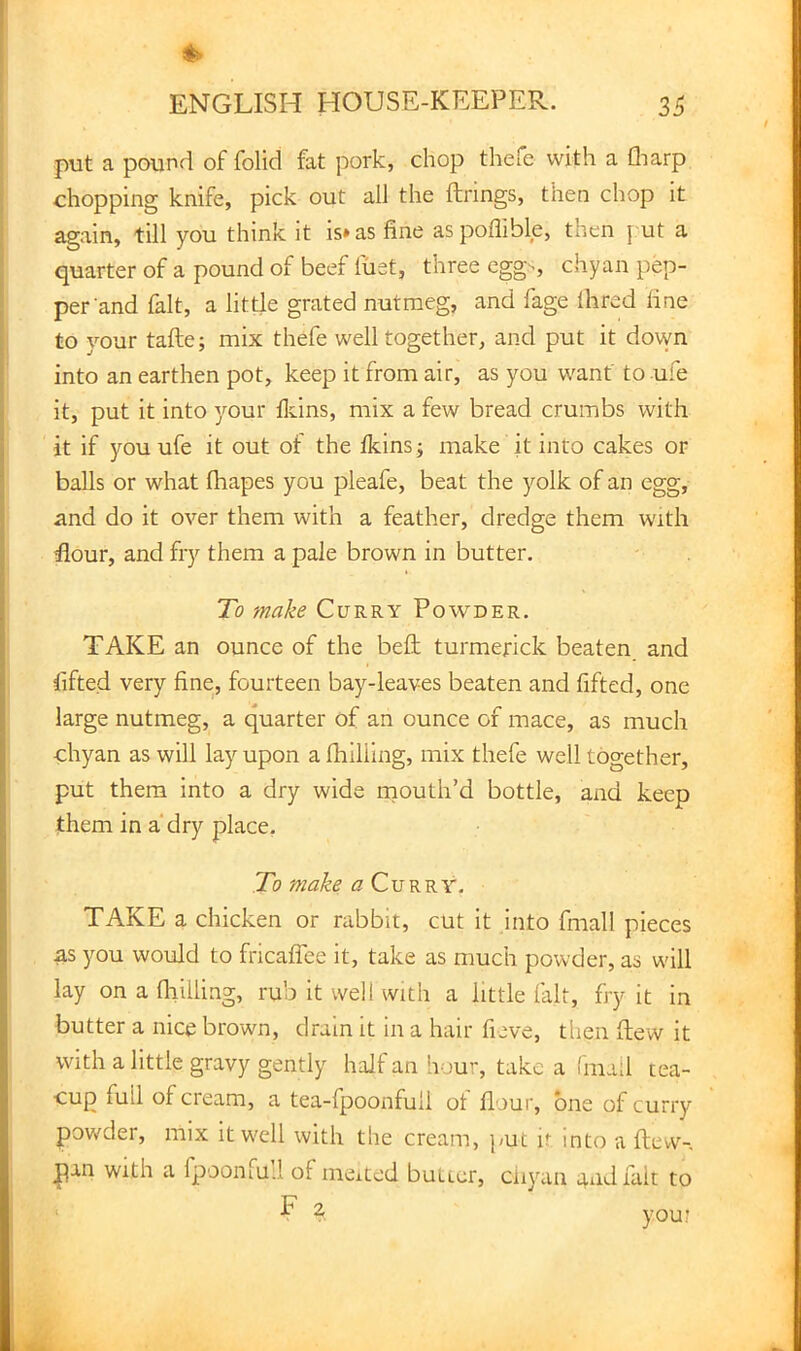 put a pound of folid fat pork, chop thefe with a fliarp chopping knife, pick out all the firings, then chop it again, till you think it is» as fine as poflible, then j ut a quarter of a pound of beef fuet, three egg-, chyan pep- per and fait, a little grated nutmeg, and fage Hired line to your tafte; mix thefe well together, and put it down into an earthen pot, keep it from air, as you want to ufe it, put it into your Heins, mix a few bread crumbs with it if you ufe it out of the Ikins; make it into cakes or balls or what fhapes you pleafe, beat the yolk of an egg, and do it over them with a feather, dredge them with flour, and fry them a pale brown in butter. To make Curry Powder. TAKE an ounce of the bell turmerick beaten and fifted very fine, fourteen bay-leaves beaten and fifted, one large nutmeg, a quarter of an ounce of mace, as much chyan as will lay upon a fhilling, mix thefe well together, put them into a dry wide mouth’d bottle, and keep them in a'dry place. To make a Curry. TAKE a chicken or rabbit, cut it .into fmall pieces as you would to fricaffee it, take as much powder, as will lay on a fhilling, rub it well with a little fait, fry it in butter a nice brown, drain it in a hair fieve, then flew it with a little gravy gently half an Iv,lu-, take a fmall tea- cup full of cieam, a tea-fpoonfuil ot flour, one of curry pov/der, mix it well with the cream, j/ut it into a flew-, pan With a fpoonfu:! of meited butter, ciiyan and fait to F 2, you?