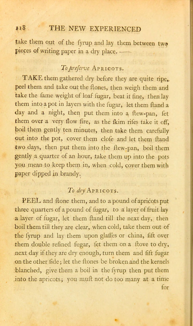 take them out of the fymp and lay them between two pieces of writing paper in a dry place. To preserve Apricots. TAKE them gathered dry before they are quite ripe,, peel them and take out the flones, then weigh them and take the fame weight of loaf fugar, beat it fine, then lay them into a pot in layers with the fugar, let them ftand a day and a night, then put them into a ftew-pan, fet them over a very flow fire, as the fkim rifes take it off, Jjoil them gently ten minutes, then take them carefully out into the pot, cover them clofe and let them ftand two days, then put them into the ftew-pan, boil them gently a quarter of an hour, take them up into the pots you mean to keep them in, when cold, cover them with paper dipped in brandy. r To Apricots. PEET and ftone them, and to a pound of apricots put three quarters of a pound of fugar, to a layer of fruit lay a layer of fugar, let them ftand till the next day, then boil them till they are clear, when cold, take them out of the fyrup and lay them upon glalTes or china, fift over them double refined fugar, fet them on a ftove to dry, next day if they are dry enough, turn them and fift fugar on the other fide; let the ftones be broken and the kernels blanched, give them a boil in the fyrup then put them into the apricots; you muft not do too many at a time for