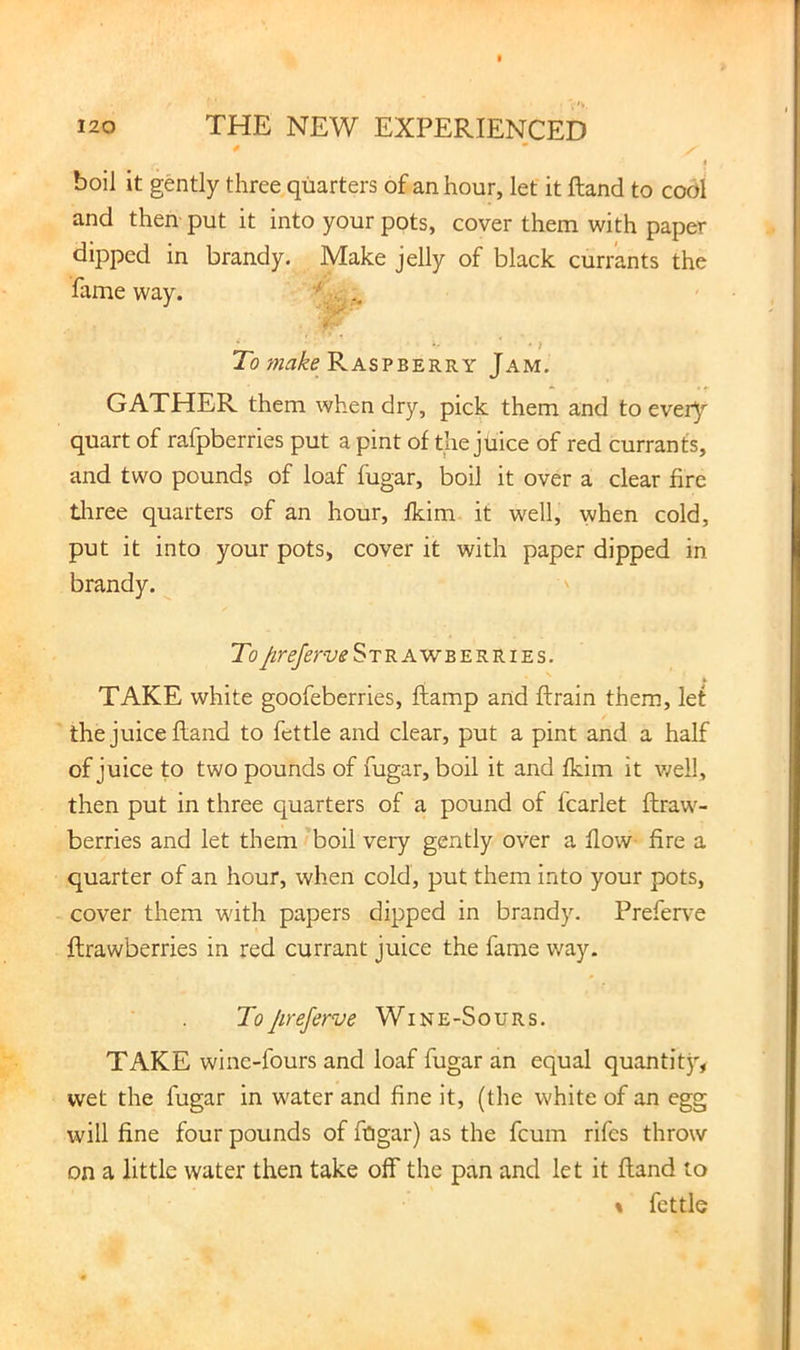boil it gently three quarters of an hour, let it Hand to cool and then put it into your pots, cover them with paper dipped in brandy. Make jelly of black currants the fame way. ■ 7b Raspberry Jam. GATHER them when dry, pick them and to every quart of rafpberries put a pint of the juice of red currants, and two pounds of loaf fugar, boil it over a clear fire tliree quarters of an hour, fkim it well, when cold, put it into your pots, cover it with paper dipped in brandy. To Strawberries. TAKE white goofeberries, ftamp and ftrain them, let the juice Hand to fettle and clear, put a pint and a half of juice to two pounds of fugar, boil it and fkim it well, then put in three quarters of a pound of fcarlet ftraw- berries and let them'boil very gently over a flow fire a quarter of an hour, when cold, put them into your pots, cover them with papers dipped in brandy. Prefer^-e flrawberries in red currant juice the fame way. ToJireferve Wine-Sours. TAKE wine-fours and loaf fugar an equal quantity, wet the fugar in water and fine it, (the white of an egg will fine four pounds of ftigar) as the feum rifes throw on a little water then take off the pan and let it ftand to % fettle