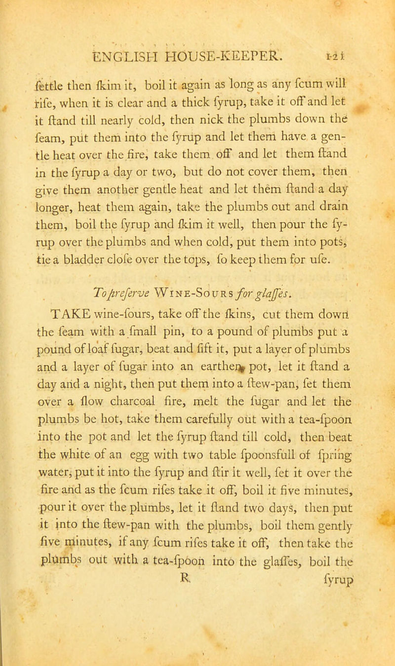 fettle then Ikim it, boll it again as long as any fcum will tife, when it is clear and a thick fymp, take it off and let it ftand till nearly cold, then nick the plumbs down the feam, put them into the fyrup and let them have a gen- tle heat over the fire, take them off and let them ftand in the fyrup a day or two, but do not cover them, then give them another gentle heat and let them ftand a day longer, heat them again, take the plumbs out and drain them, boil the fyrup and fkim it well, then pour the fy- rup over the plumbs and when cold, put them into pots, tie a bladder dofe over the tops, fo keep them for ufe. Tofireferve Wine-Sours forglajfes. TAKE wine-fours, take off the fkins, cut them dowil the feam with a fmall pin, to a pound of plumbs put a pound of loaf fugar, beat and fift it, put a layer of plumbs and a layer of fugar into an earthe% pot, let it ftand a day arid a night, then put thern into a ftew-pan, fet them over a flow charcoal fire, melt the fugar and let the plumbs be hot, take them carefully out with a tea-fpoon into the pot and let the fyrup ftand till cold, then beat the white of an egg with two table fpoonsfull of fprihg waterj put it into the fyrup and ftir it w'ell, fet it over the fire and as the fcum rifes take it off, boil it five minutes, pour it over the plumbs, let it ftand two days, then put it into the ftew-pan with the plumbs, boil them gently five minutes, if any fcum rifes take it off, then take the plumbs out with a tea-fpoon into the glaffes, boil the R fyrup