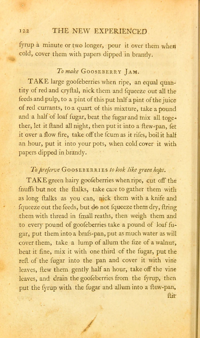 fyrup a minute or two longer, pour it over them wlien cold, cover them with papers dipped in brandy. To make Gooseberry Jam. TAKE large goofeberries when ripe, an equal quan- tity of red and cryftal, nick them and fqueeze out all the feeds and pulp, to a pint of this put half a pint of the juice of red currants, to a quart of this mixture, take a pound and a half of loaf fugar, beat the fugarand tnix all toge-* ther, let it ftand all night, then put it into a ftew-pan, fet it over a flow fire, take off the fcum as it rifes^ boil it half an hour, put it into your pots, when cold cover it with papers dipped in brandy. > To Jireferve Gooseberrieslook like green hop. TAKE green hairy goofeberries when ripe, cut off the fnuffs but not the ftalks, take care to gather them with as long ftalks as you can, nick them with a knife and • fqueeze out the feeds, but do not fqueeze them dry, ftring them with thread in fmall reaths, then weigh them and to every pound of goofeberries take a pound of loaf fu-^ gar, put them into a brafs-pan, put as much water as will cover them, take a lump of allum the fize of a walnut, beat it fine, mix it with one third of the fugar, put the reft of the fugar into the pan and cover it with vine leaves, ftew them gently half an hour, take off the vine leaves, and drain the goofeberries from the fyrup, then put the fyrup witli the fugar and allum into a ftew-pan, ftir