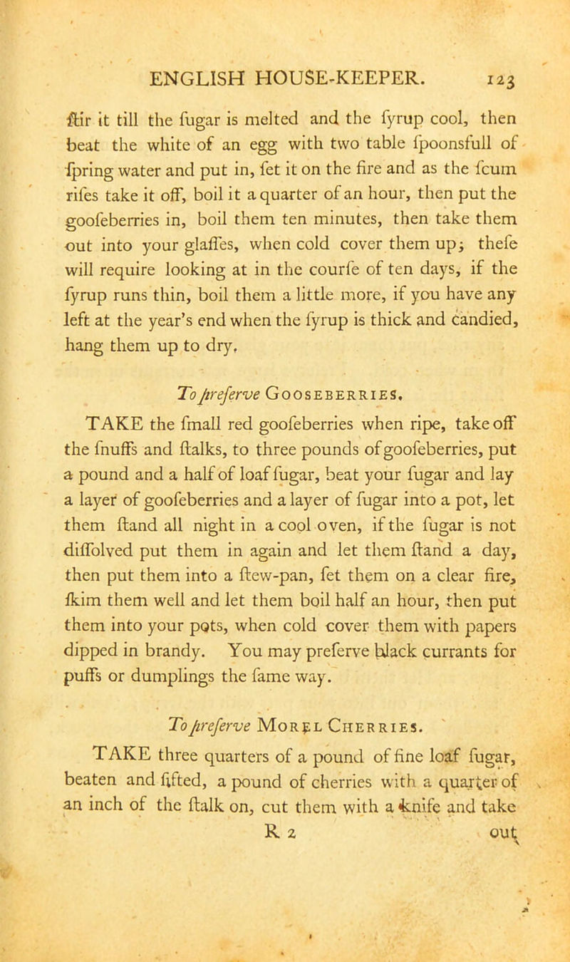 ftir it till the fugar is melted and the fyrup cool, then beat the white of an egg with two table fpoonsfull of - ipring water and put in, fet it on the fire and as the fcum riles take it off, boil it a quarter of an hour, then put the goofeberries in, boil them ten minutes, then take them out into your glaffes, when cold cover them up; thefe will require looking at in the courfe of ten days, if the fyrup runs thin, boil them a little more, if you have any left at the year’s end when the fyrup is thick and candied, hang them up to dry, ToJireferve Gooseberries, TAKE the fmall red goofeberries when ripe, takeoff the fnuffs and ftalks, to three pounds of goofeberries, put a pound and a half of loaf fugar, beat your fugar and lay a layer of goofeberries and a layer of fugar into a pot, let them fhand all night in a cool oven, if the fugar is not diffolved put them in again and let them Hand a day, then put them into a ftew-pan, fet them on a clear fire, fkim them well and let them boil half an hour, then put them into your pots, when cold cover them with papers dipped in brandy. You may preferve |alack currants for puffs or dumplings the fame way. To Jireferve Mor|;l Cherries. TAKE three quarters of a pound of fine loaf fugar, beaten and fifted, a pound of cherries with a quaj^er of . an inch of the flalk on, cut them whh a fcnife and take R 2 ou^
