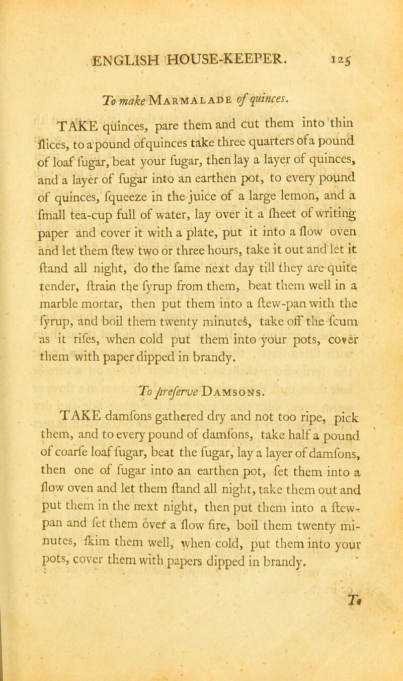 To Marmalade of quinces. TAKE quinces, pare them and cut them into thin llices, to a pound of quinces take three quarters ofa pound of loaf fugar, beat your fugar, then lay a layer of quinces, and a layer of fugar into an earthen pot, to every pound of quinces, fqueeze in tho juice of a large lemon, and a fmall tea-cup full of water, lay over it a Iheet of writing paper and cover it with a plate, put it into a flow oven and let them ftew two or three hours, take it out and let it ftand all night, do the fame next day till they are quite tender, ftrain the fyrup from them, beat them well in a marble mortar, then put them into a flew-pan with the fyrup, and boil them twenty minuted, take oif the fcum as it rifes, when cold put them into yoiir pots, cover them with paper dipped in brandy. Tofreferve Damsons. TAKE damfons gathered dry and not too ripe, pick them, and to every pound of damfons, take half a pound of coarfe loaf fugar, beat the fugar, lay a layer of damfons, then one of fugar into an earthen pot, fet them into a flow oven and let them ftand all night, take them out and put them in the next night, then put them into a ftew-r pan and fet them over a flow fire, boil them twenty mi- nutes, Ikim them well, when cold, put them into your pots, cover them with papers dipped in brandy.