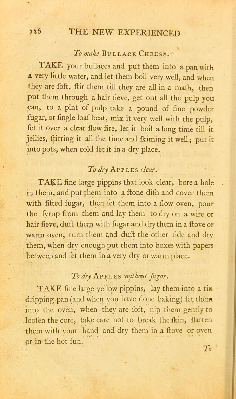 To make Bullace Cheese. ' TAKE your bullaces and put them into a pan with a very little water, and let them boil very well, and when they are foft, ftir them till they are all in a mafli, then put them through a hair fieve, get out all the pulp you can, to a pint of pulp take a pound of fine powder fugar, or fingle loaf beat, mix it very well with the pulp, fet it over a clear flow fire, let it boil a long time till it jellies, ftirring it all the time and flcirn'ing it wellj put it into pots, when cold fet it in a dry place. To dry Apples clear. TAKE fine large pippins that look clear, bore a hole in them, and put J;hem into a flone difli and cover them with fifted fugar, then fet them into a flow oven, pour the fyrup from them and lay them to dry on a wire or hair fieve, duft therp with fugar and diy them in a ftove or warm oven, turn them and duft the other fide and dry them, when dry enough put them into boxes with papers between and fet them in a very dry or warm place. ^ * / To dry Avv.h'ES withont fugar. TAKE fine large yellow pippins, lay them into a tin dripping-pan (and when you have done baking) let them intp the oven, when they are foft, nip them gently to loofen the core, take care not to break the ikin, flatten them with your hand and dry them in a ftove or oven or in the hot fun.
