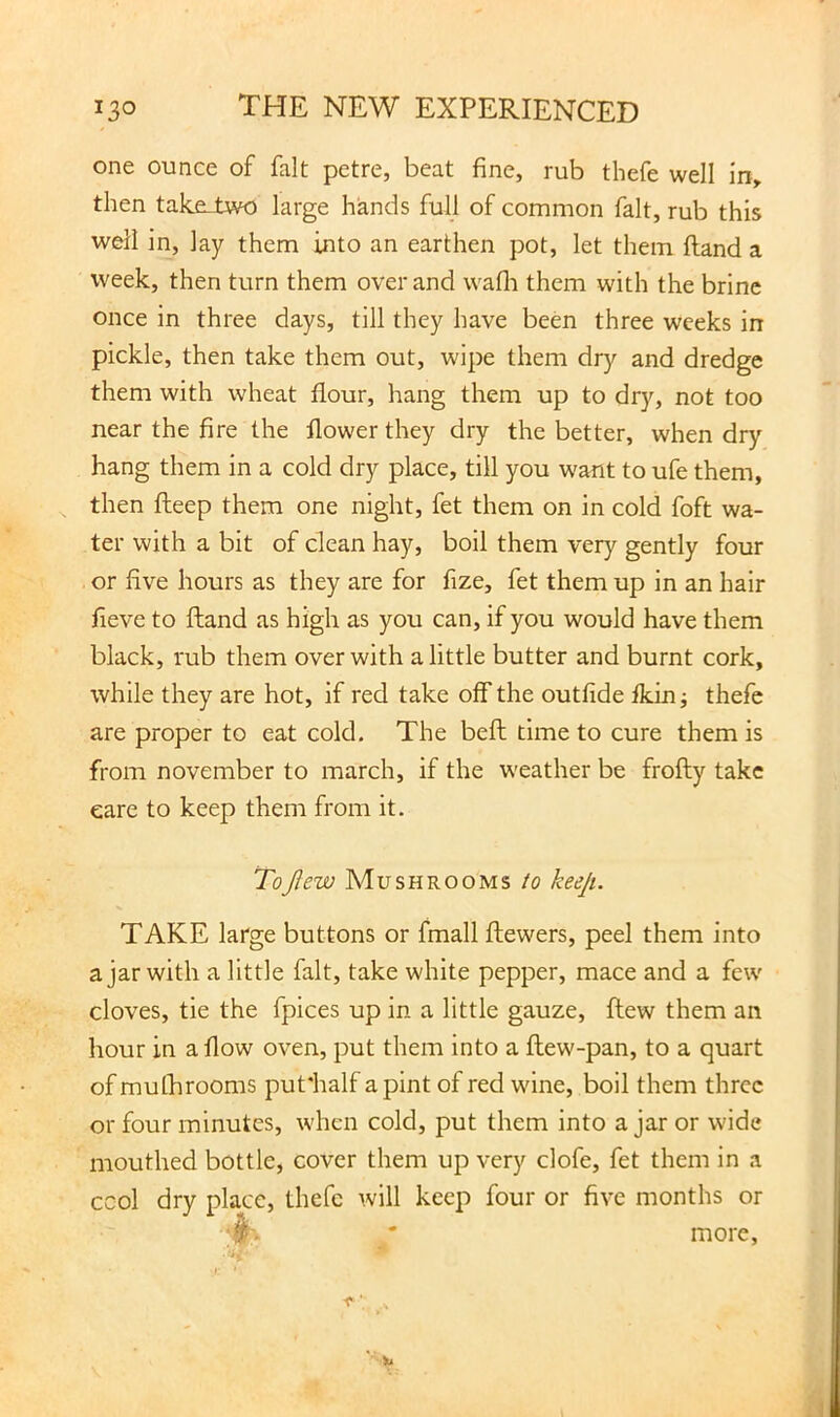 one ounce of fait petre, beat fine, rub thefe well in, then take-two large hands full of common fait, rub this well in, lay them into an earthen pot, let them ftand a week, then turn them over and wafli them with the brine once in three days, till they have been three weeks in pickle, then take them out, wipe them dry and dredge them with wheat flour, hang them up to dry, not too near the fire the flower they dry the better, when dry hang them in a cold dry place, till you want to ufe them, then fteep them one night, fet them on in cold foft wa- ter with a bit of clean hay, boil them very gently four or five hours as they are for fize, fet them up in an hair fieve to ftand as high as you can, if you would have them black, rub them over with a little butter and burnt cork, while they are hot, if red take off the outfide fkin j thefe are proper to eat cold. The beft time to cure them is from november to march, if the weather be frofty take care to keep them from it. ToJIew Mushrooms io keeji. TAKE large buttons or fmall ftewers, peel them into a jar with a little fait, take white pepper, mace and a few cloves, tie the fpices up in a little gauze, ftew them an hour in a flow oven, put them into a ftew-pan, to a quart of mulhrooms putiialf a pint of red wine, boil them three or four minutes, when cold, put them into a jar or wide mouthed bottle, cover them up very clofe, fet them in a ccol dry place, thefe will keep four or five months or ' more, )u