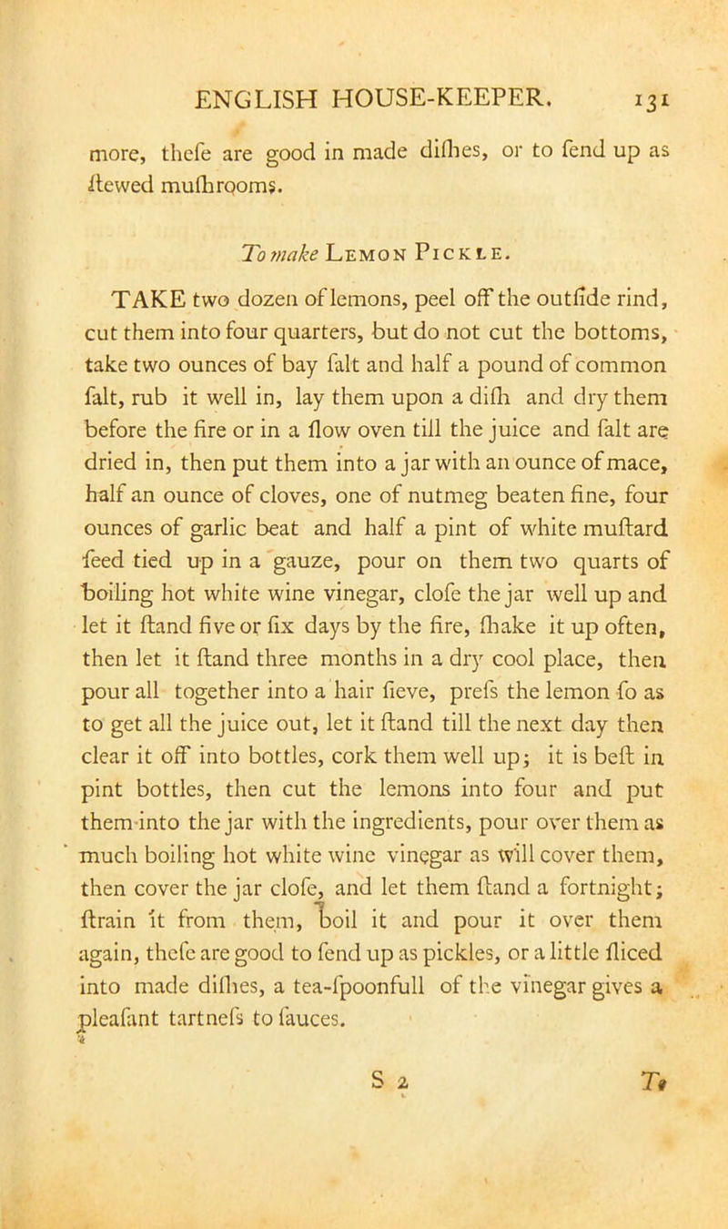 more, thefe are good in made diflies, or to fend up as Hewed mufhrqoms. To make Lemon Pickle. TAKE two dozen of lemons, peel off the outlide rind, cut them into four quarters, but do not cut the bottoms, take two ounces of bay fait and half a pound of common fait, rub it well in, lay them upon a dilli and dry them before the fire or in a flow oven till the juice and fait are dried in, then put them into a jar with an ounce of mace, half an ounce of cloves, one of nutmeg beaten fine, four ounces of garlic beat and half a pint of white muftard feed tied up in a 'gauze, pour on them two quarts of boiling hot white wine vinegar, clofe the jar well up and let it ftand five or fix days by the fire, fliake it up often, then let it ftand three months in a dry cool place, then pour all together into a hair fieve, prefs the lemon fo as to get all the juice out, let it ftand till the next day then clear it off into bottles, cork them well up; it is bell in pint bottles, then cut the lemons into four and put them-into the jar with the ingredients, pour over them as much boiling hot white wine vinegar as will cover them, then cover the jar clofe, and let them fland a fortnight; ftrain it from them, Loil it and pour it over them again, thefe are good to fend up as pickles, or a little fliced into made diflies, a tea-fpoonfull of the vinegar gives a pleafiint tartnefs to fauces.