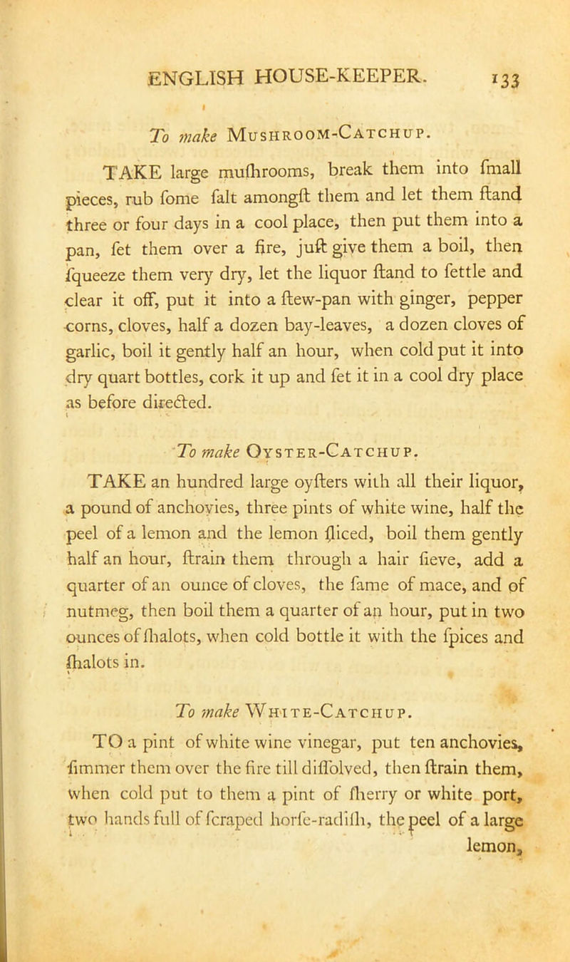 To inciks Mushroom-Catchup. TAKE large munirooms, break them into fmall pieces, rub fome fait amongft them and let them ftand three or four days in a cool place, then put them into a pan, fet them over a fire, juft giye them a boil, then fqueeze them very dry, let the liquor ftand to fettle and clear it off, put it into a ftew-pan with ginger, pepper corns, cloves, half a dozen bay-leaves, a dozen cloves of garlic, boil it gently half an hour, when cold put it into dry quart bottles, cork it up and fet it in a cool dry place as before diredled. 'To make Oyster-Catchup. TAKE an hundred large oyfters with all their liquor, a pound of anchovies, three pints of white wine, half the peel of a lemon and the lemon fiiced, boil them gently half an hour, ftrain them through a hair fieve, add a quarter of an ounce of cloves, the fame of mace, and of nutmeg, then boil them a quarter of an hour, put in two ounces of flialots, when cold bottle it with the fpices and lhalots in. t To make White-Catchup. TO a pint of white wine vinegar, put ten anchovies, fimmer them over the fire till diflblved, then ftrain them, when cold put to them a pint of flierry or white port, two hands full of fcraped horfe-radilh, the peel of a large lemon.