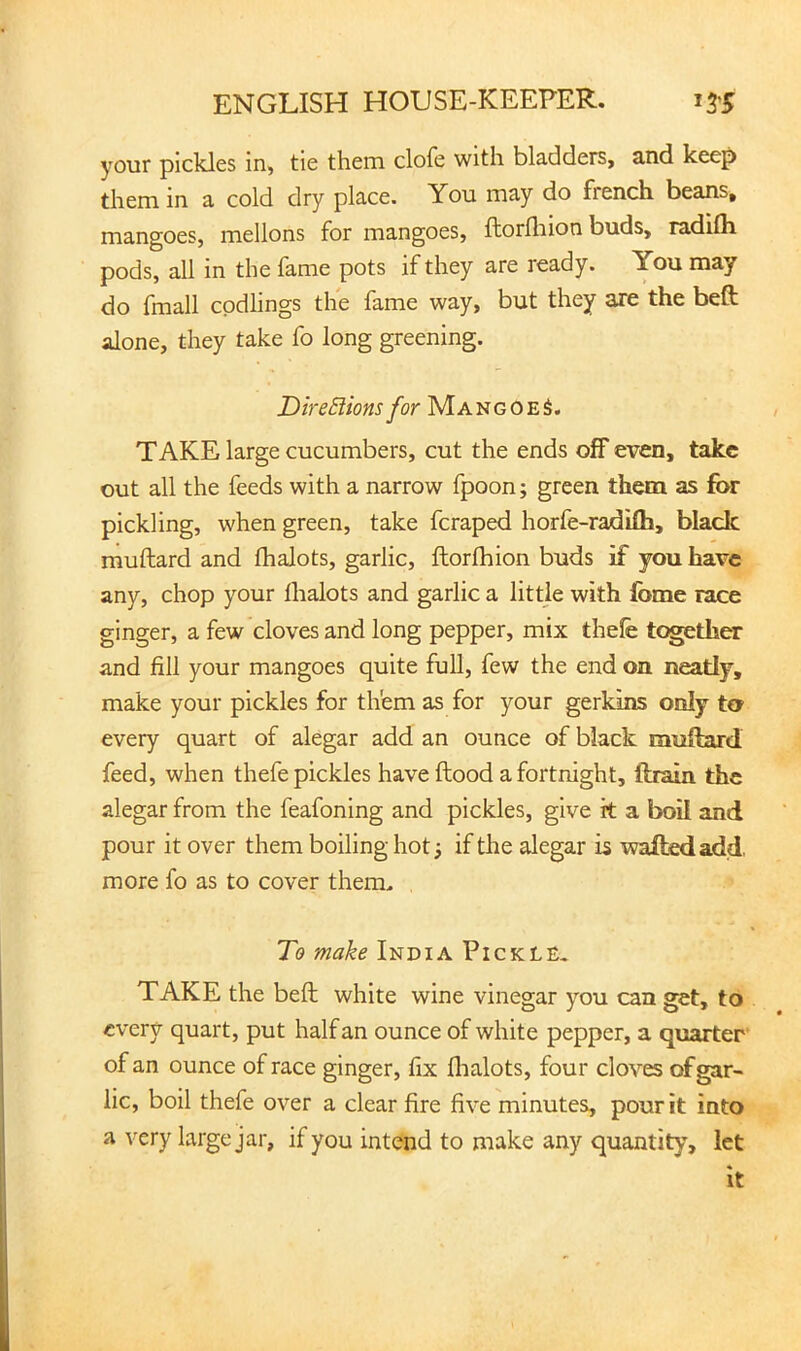 your pickles in, tie them clofe with bladders, and keep them in a cold dry place. You may do french beans, mangoes, mellons for mangoes, ftorfliion buds, radifli pods, all in the fame pots if they are ready. You may do fmall codlings the fame way, but they are the beft alone, they take fo long greening. DireBions for MangoeS. TAKE large cucumbers, cut the ends off even, take out all the feeds with a narrow fpoon; green them as for pickling, when green, take feraped horfe-radilh, black muftard and fhalots, garlic, ftorfhion buds if you have any, chop your lhalots and garlic a little with fome race ginger, a few cloves and long pepper, mix thefe together and fill your mangoes quite full, few the end on neatly, make your pickles for them as for your gerkins only to every quart of alegar add an ounce of black muftard feed, when thefe pickles have ftood a fortnight, ftmn the alegar from the feafoning and pickles, give it a boil and pour it over them boiling hot ^ if the alegar is wafted add, more fo as to cover them. To make India Pickle, TAKE the beft white wine vinegar you can get, to every quart, put half an ounce of white pepper, a quarter of an ounce of race ginger, fix flialots, four cloves of gar- lic, boil thefe over a clear fire five minutes, pour it into a very large jar, if you intend to make any quantity, let It