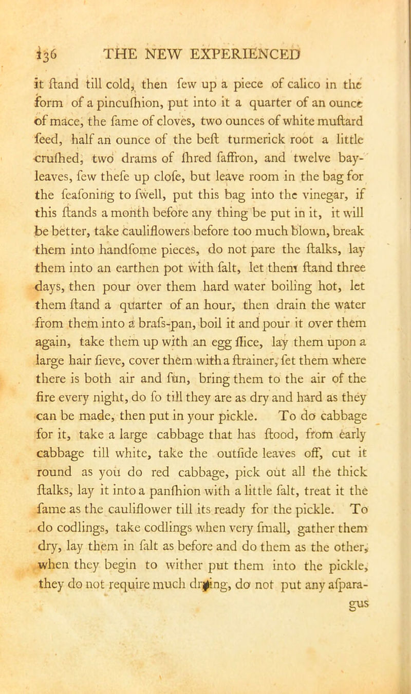 it ftand till coldj^ then few up a piece of calico in the form of a pincufhion, put into it a quarter of an ounce of mace, the fame of cloves, two ounces of white muftard feed, half an ounce of the belt turmerick root a little crulhed, two drams of fhred faffron, and twelve bay- leaves, few thefe up clofe, but leave room in the bag for the feafoniflg to fwell, put this bag into the vinegar, if this Hands a month before any thing be put in it, it will be better, take cauliflowers before too much blown, break them into handfome pieces, do not pare the ftalks, lay them into an earthen pot with fait, let them ftand three days, then pour over them hard water boiling hot, let them ftand a quarter of an hour, then drain the water from them into a brafs-pan, boil it and pour it over them again, take them up with an egg llice, lay them upon a large hair fieve, cover them witha ftrainer, fet them where there is both air and ftin, bring them to the air of the fire every night, do fo till they are as dry and hard as they can be made, then put in your pickle. To do cabbage for it, take a large cabbage that has flood, from early cabbage till white, take the outfide leaves off, cut it round as you do red cabbage, pick out all the thick ftalks, lay it into a panfhion with a little fait, treat it the fame as the cauliflower till its ready for the pickle. To do codlings, take codlings when very fmall, gather them dry, lay them in fait as before and do them as the other,- when they begin to wither put them into the pickle, they do not require much drj^ing, do not put any alpara-