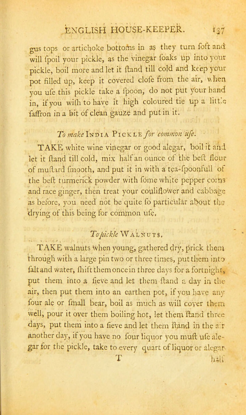 gus tops or artichoke bottoitis in a? they turn foft and will Tpoil your pickle, as the Vinegar foaks up into your pickle, boil more and let it {land till cold and keep your pot filled up, keep it covered clofe from the air, vliert you ufe this pickle take a fpoon, do not put your hand in, if you wifli to have it high coloured tie up a little faffron in a bit of clean gaul^e and put in it. To make India Pickle for common ufe. TAKE white wine vinegar or good alegar, boil it and let it Hand till cold, mix half an ounce of the bell flour of mudard fmooth, and put it in with a tea-fpoonfull of the befl; turmeric'k powder with fdme white pepper corns and race ginger, then treat your couliflower and cabbage as before, you need not be quite fo particular about the drying of this being for common ufe, Tojiickle Walnuts, TAKE walnuts When young, gathered dry, prick them through with a large pin two or three times, put them into faltand water^ fliiftthemoncein three days for a fortnight, put them into a fleve and let them {land a day in the air, then put them into an earthen pot, if you have any four ale or fmall bear, boil as much as will coyer them well, pour it over them boiling hot, let them Hand three days, put them into a fleve and let them Hand in the a;r another day, if j’^ou have no four liquor you mufl: ufe ale- gar for the pickle, take to .every quart of liquor or alegar T hdl