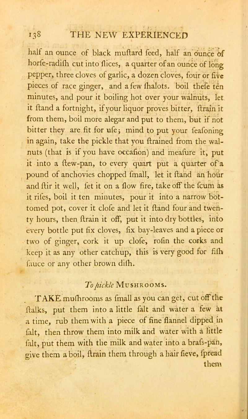half an ounce of black muflard feed, half an dunce 6f horfe-radifli cut into llices, a quarter of an ounce of long pepper, three cloves of garlic, a dozen cloves, four or five pieces of race ginger, and a few lhalots. boil thefe ten minutes, and pour it boiling hot over your walnuts, let it ftand a fortnight, if your liquor proves bitter, ftrainit from them, boil more alegar and put to them, but if not bitter they are fit for ufe; mind to put your feafoning in again, take the pickle that you ftrained from the wal- nuts (that is if you have occafion) and meafure it, put it into a ftew-pan, to every quart put a quarter of'a pound of anchovies chopped fmall, let it ftand an hour and ftir it well, fet it on a flow fire, take off the feum as it rifes, boil it ten minutes, pour it into a narrow bot- tomed pot, cover it clofe and let it ftand four and twen- ty hours, then drain it off, put it into dry bottles, into every bottle put fix cloves, fix bay-leaves and a piece or two of ginger, cork it up clofe, rofin the corks and keep it as any other catchup, this is very good for fifh fauce or any other brown difh. To jiickk Mushrooms. TAKE mufhrooms as fmall as you can get, cut off the ftalks, put them into a little fait and water a few at a time, rub them with a piece of fine‘flannel dipped in fait, then throw them into milk and water with a little fait, put them with the milk and water into a brafs-pan, give them a boil, drain them through a hair fieve, fpread them