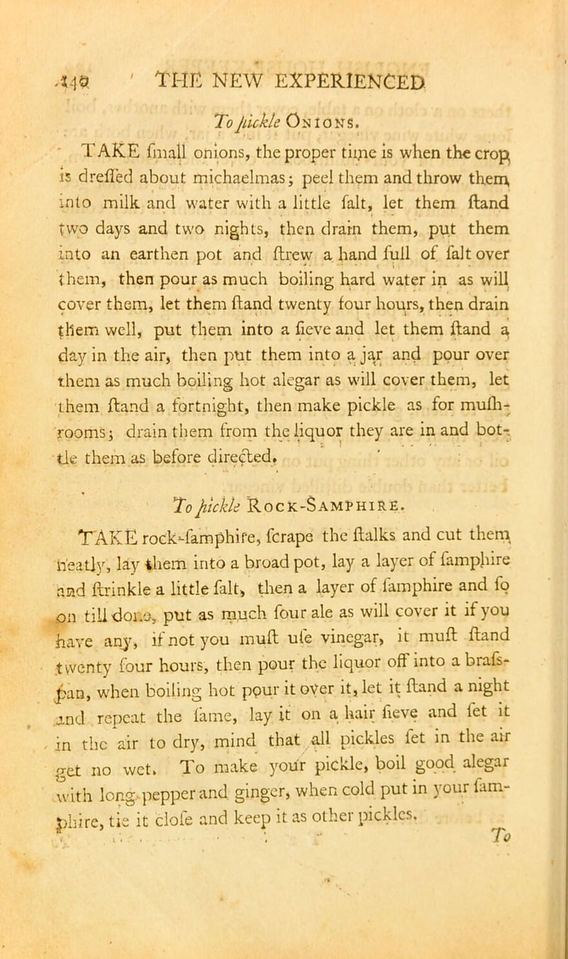 ToJdckle Onions. * TAKE fmall onions, the proper tiipe is when the crop is drefled about michaelmasi peel them and throw them, into milk and water with a little fait, let them ftand two days and two nights, then drain them, put them into an earthen pot and ftrew a hand full of fait over them, then pour as much boiling hard water in as will cover them, let them fband twenty four hours, then drain them well, put them into a fieve and let them ftand a, day in the air, then put them into a jar and pour over them as much boiling hot alegar as will cover them, let them ftand a fortnight, then make pickle as for mufli-* rooms i drain them from the liquor they are in and bot-. tie them as before direded. To Ruckle 'Rock-Sam?hiRE. T AKE rock-famphire, ferape the ftalks and cut theni ti'eat]_y, lay ihem into a broad pot, lay a layer of fampjiire and ftrinkle a little fait, tlien a layer of lamphire and fo on tilidoiro, put as much four ale as will cover it if you have anj, if not you muft ufe vinegar, it muft ftand twenty four hours, then pour the liquor off into abrafs- ^an, when boiling hot ppu^ it oyer it, let it ftand a night and repeat the lame, lay it on a hair lieve and fet it in the air to dry, mind that all pickles fet in the air o-et no wet. To make your pickle, boil good alegar with long.-pepper and ginger, when cold put in your fam- |)hire, tie it cloi'e and keep it as other pickles.
