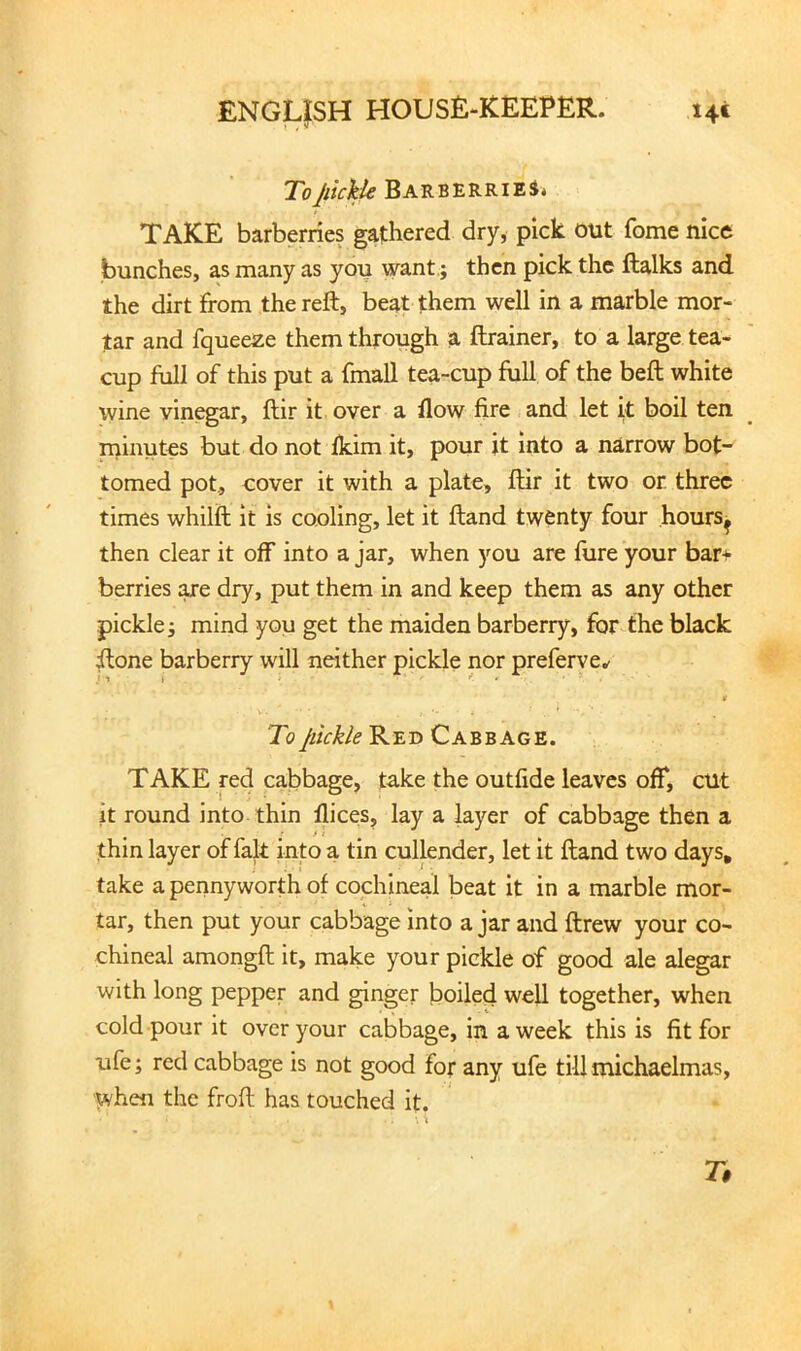 ToJlickk BARB-EKRlEi» TAKE barberries gathered dry, pick out fome nice bunches, as many as you want.; then pick the ftalks and the dirt from the reft, beat them well in a marble mor- tar and fqueeze them through a ftrainer, to a large tea- cup full of this put a fmall tea-cup full of the beft white wine vinegar, ftir it over a flow fire and let k boil ten minutes but do not fkim it, pour it into a narrow bot- tomed pot., cover it with a plate, ftir it two or. three times whilft it is cooling, let it ftand twenty four hours^ then clear it off into a jar, when you are flire your bar+ berries are dry, put them in and keep them as any other pickle; mind you get the maiden barberry, for the black ftone barberry will neither pickle nor preferve.^ To jitckle Red Cabbage. TAKE red cabbage, take the outfide leaves off, cut it round into thin llices, lay a layer of cabbage then a thin layer of fait into a tin cullender, let it ftand two days, take a pennyworth of cochineal beat it in a marble mor- tar, then put your cabbage into ajar and ftrew your co- chineal amongft it, make your pickle of good ale alegar with long pepper and ginger boiled well together, when cold pour it over your cabbage, in a week this is fit for ufe; red cabbage is not good for any ufe till michaelmas, when the froft has touched it. 7#