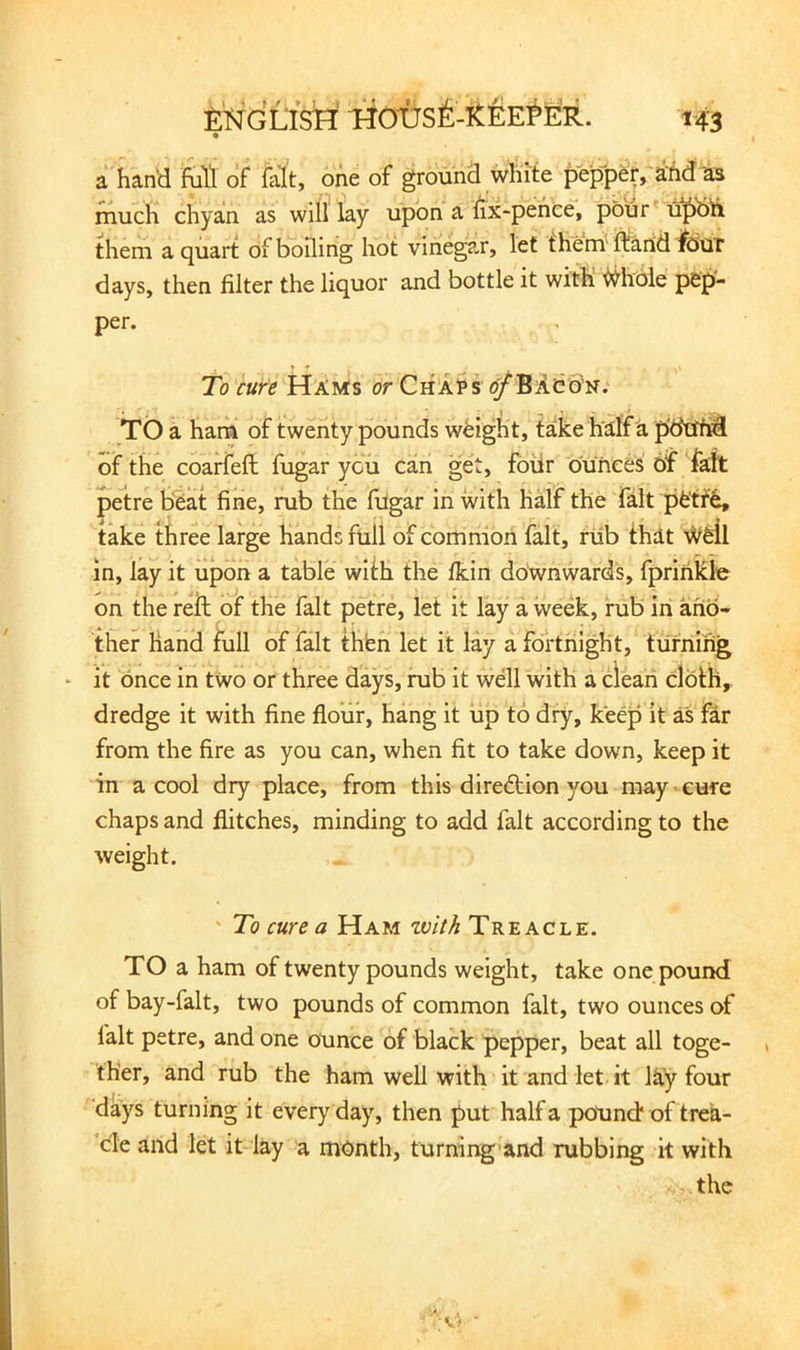 a hand M of fait, one of ground white peppe^ aM as much chyan as will lay upon a fix-pehee, pour them a quart of boiling hot vinegar, let them ftartd fdUT days, then filter the liquor and bottle it with ^hoie pep- per. To cure Hams or ChaH ^Baco^n. TO a ham of twenty pounds weight, take half a pdtiM of the coarfeft fugar you can get, four dunces of faft petre bbat fine, rub the filgar in with HMf the fait pfe'ff6, take three large hands full of common fait, riib ihat \Vdl in, lay it upon a table with the fkin downwards, fprinkle on the reil of the fait petre, let it lay a week, rub in and-' ther hand full of fait thbn let it lay a fortnight, turning it once in two or three days, rub it well with a clean cloth,, dredge it with fine flour, hang it up to dry, keep it as far from the fire as you can, when fit to take down, keep it in a cool dry place, from this diredlion you may > cure chaps and flitches, minding to add fait according to the weight. ' To cure a Ham tvith Treacle. TO a ham of twenty pounds weight, take one pound of bay-falt, two pounds of common fait, two ounces of fait petre, and one ounce of black pepper, beat all toge- ther, and rub the ham well with it and let it lay four days turning it everyday, then put half a pound* of trea- cle and let it lay a month, turning and rubbing it with