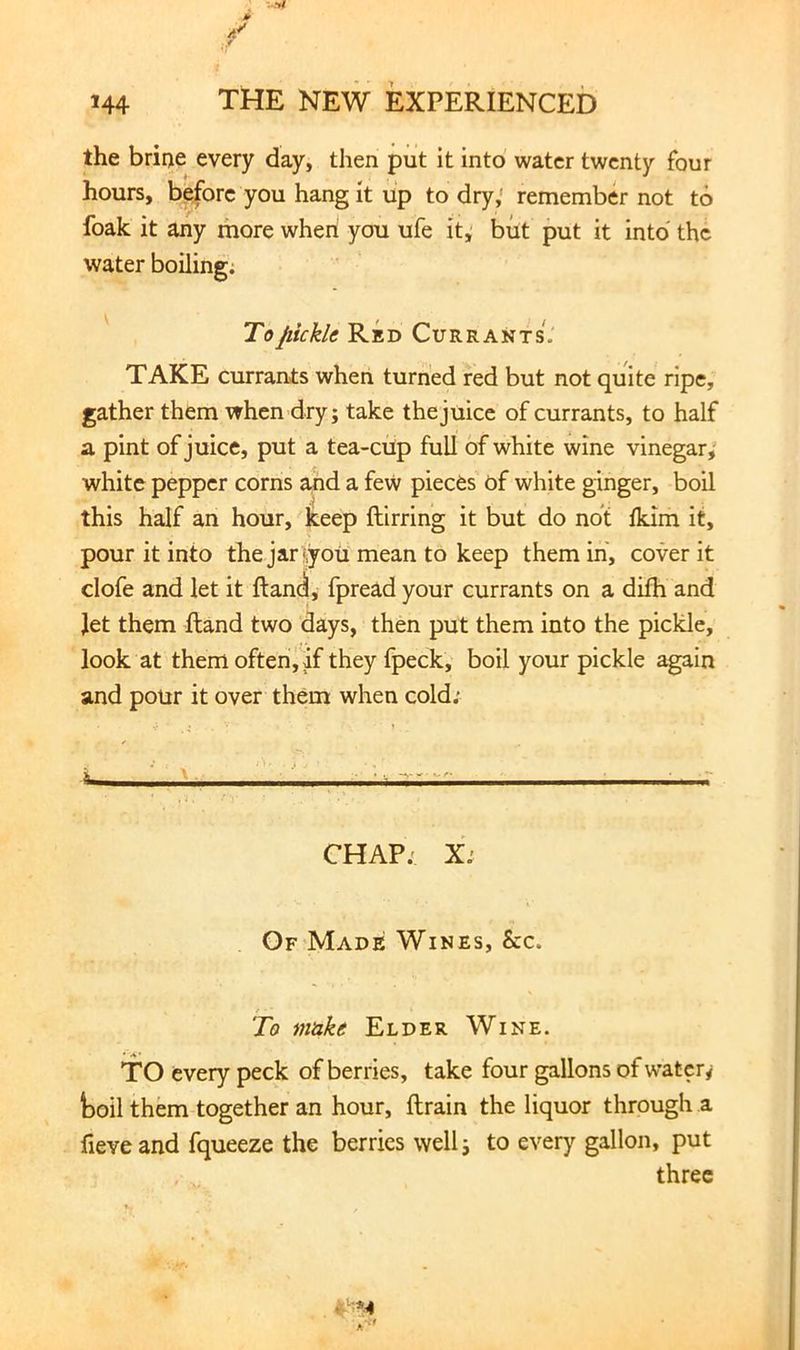 the brine every day, then put it into water twenty four hours, before you hang it up to dry,' remember not to foak it any more when you ufe it, but put it into' the water boiling; To pickle Red Currants. TAKE currants when turned red but not quite ripe, gather them when dry; take the juice of currants, to half a pint of juice, put a tea-cup full of white wine vinegar; white pepper corns and a few pieces of white ginger, boil this half an hour, keep ftirring it but do not Ikim it, pour it into the jar •,you mean to keep them in, cover it clofe and let it ftandl, fpread your currants on a dilh and Jet them Hand two days, then put them into the pickle, look at them often j if they fpeck, boil your pickle again and pour it over them when cold; ^ i CHAP; X; Of Made Wines, See. To make Elder Wine. TO every peck of berries, take four gallons of watery toil them together an hour, ftrain the liquor through a fieve and fqueeze the berries well; to every gallon, put three
