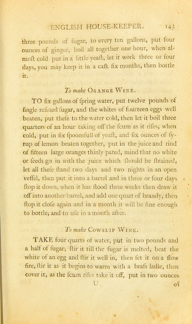 three pounds of fugar, to every ten gallons, put four ounces of ginger, boil all together one hour, when al- moft cold put in a little yeaft, let it work three or lour days, you may keep it in a callc. fix months, then bottle it. To make Orange Wine. TO fix gallons of fpring water, put twelve pounds of fingle refined fugar, and the whites of fourteen eggs well beaten, put thefe to the water cold, then let it boil three quarters'of an hour taking off the fcum as it rifesi when cold, put in fix fpoonsfull of yeaft, and fix ounces of fy- rup of lemon beaten together, put in the juice and rind of fifteen large oranges thinly pared, mind that no white or feeds go in with the juice which fliould be ftrainedj let all thefe ftand two days and two nights in an open vefTel, then put it into a barrel and in three or four days flop it down, when it has flood three weeks then draw it off into another barrel, and add one quart of brandy^ then flop it clofe again and in a month it will be fine enough to bottle^ and to ufe in a month after. t To make Cowslip Wine. TAKE four quarts of water, put in two pounds and a halt of fugar; ftir it till the fugar is melted, beat the white of an egg and flir it well in, then let it on a flow fire, ftir it as it begins to warm with a brals ladle, then cover it, as the fcum riles take it off, put in two ounces U of
