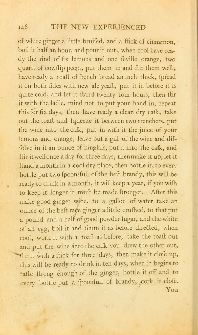 of white ginger a little bruifed, and a flick of cinnamon, boil it half an hour, and pour it out; when cool have rea- dy the rind of fix lemons and one feville orange, two quarts of cowflip peeps, put them in and flir them well; have ready a toafi: of french bread an inch thick, fpfead it on both fides with new ale yeafl, put it in before it is quite cold, and let it ftand twenty four hours, then ftir it with the ladle, mind not to put your hand in, repeat this for fix days, then have ready a clean dry cafk, take out the toafi and fqueeze it between two trenchers, put the wine into the cafk, put in with it the juice of your lemons and orange, leave out a gill of the wine and dif- folve in it an ounce of ifinglafs, put it into the cafk, and flir it well once aday for three days, thenmake it up, let it Hand a month in a cool dry place, then bottle it, to ever)' bottle put two fpoonsfull of the beft brandy, this will be ready to drink in a month, it will keep a year, if you wifli to keep it longer it mufl be made ftronger. After this make good ginger wjtie, to a gallon of water take an ounce of the beft ra.de ginger a little cruflied, to that put a pound and a half of good powder fugar, and the white of an egg, boil it and feum it as before direded, when cool, work it with a toafi as before, take the toafi out and put the wine into the cafk you drew the other out, ^ir it with a flick for three days, then make it clofe up, this will be ready to drink in ten days, when it begins to tafte ftrong e'nough of the ginger, bottle it off and to every bottle put a fpoonfull of brandy, _£Oik it dole. You