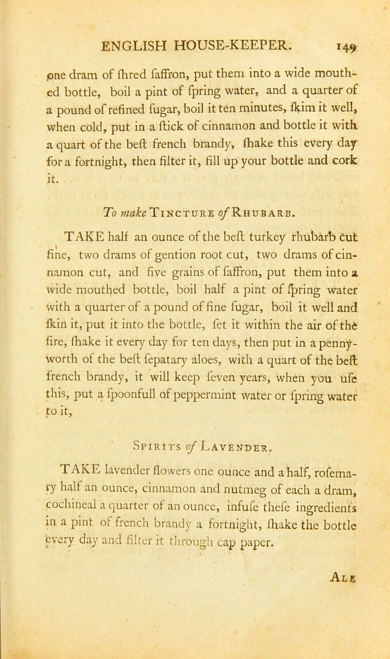 pne dram of fhred fafFron, put them into a wide mouth- ed bottle, boil a pint of fpring water, and a quarter of a pound of refined fugar, boil it ten ininutes, fl?:im it well, when cold, put in a flick of cinnamon and bottle it with, a quart of the beft french brandy, fhake this every day for a fortnight, then filter it, fill up your bottle and cork it. To Tincture o/Rhubarb. TAKE half an ounce of the beft turkey rhubarb Cut fine, two drams of gention root cut, two drams of cin- namon cut, and fiye grains of faffron, put them into a wide mouthed bottle, boil half a pint of faring water with a quarter of a pound of fine fugar, boil it well and ikin it, put it into the bottle, fet it within the air of thC fire, fliake it every day for ten days, then put in a penny- worth of the beft fepatary aloes, with a quart of the beft french brandy, it will keep feven years, when you ufc this, put a fpoonfull of peppermint water or fpring water to it. Spirits ^Lavender. TAKE lavender flowers one ounce and a half, rofema- ry half an ounce, cinnamon and nutmeg of each a dram, cochineal a quarter of an ounce, infufe thefe ingredients in a pint of french brandy a fortnight, fhake the bottle tvery day and filter it tlirough cap paper. Ale