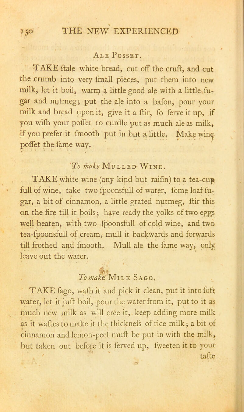Ale Posset. TAKE ftale white bread, cut off the cruft, and cut the crumb into very fmall pieces, put them into new milk, let it boil, warn; a little good alp with a little fu- gar and nytmeg; put the ale into a bafon, pour your milk and bread upon it, give it a ftir, fo ferve it up, if you wifh your poffet to curdle put as much ale as milk, if you prefer it fmooth put in but a little. Make win& poffet the fame way. • ' 'To make Mulled Wine. TAKE white wine (any kind but raifin) to a tea-cup full of wine, take two fpoonsfull of water, fome loaf fu- gar, a bit of cinnamon, a little grated nutmeg, ftir this on the fire till it boils; have ready the yolks of two eggs well beaten, with two fpoonsfull of cold wine, and two tea-fpoonsfull of cream, mull it backwards and forwards till frothed and fmooth. Mull ale the fame way, only leave out the water. 7bMilk Sago, ' TAKE fago, wafh it and pick it clean, put it into foft water, let it juft boil, pour the water from it, put to it as much new milk as will cree it, keep adding more milk as it waftes to make it the thicknefs of rice milk; a bit of A cinnamon and lemon-peel muft be put in with the milk, but taken out before it is ferved up, fweeten it to your ' ■' n. ' taftc