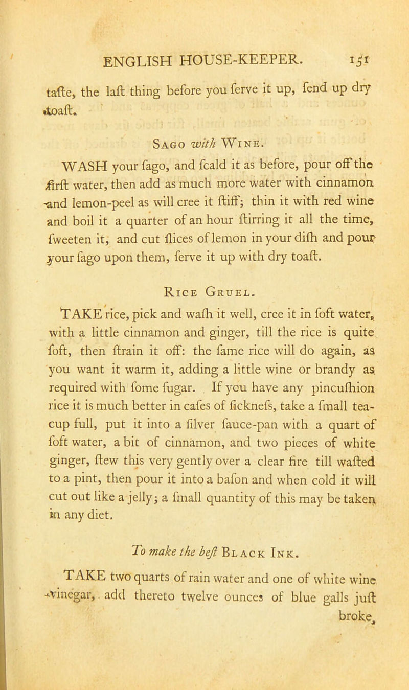 tafte, the laft thing before you ferve it up, fend up dry Sago with Wine. WASH your fago, and fcald it as before, pour off the .firft water, then add as much more water with cinnamoa -and lemon-peel as will cree it ftilf; thin it with red wine and boil it a quarter of an hour ftirring it all the time, fweeten it, and cut flices of lemon inyour difh and pour your fago upon them, ferve it up with dry toaft. Rice Gruel. Take rice, pick and wafh it well, cree it in foft water, with a little cinnamon and ginger, till the rice is quite^ foft, then ftrain it olf: the fame rice will do again, aa 'you want it warm it, adding a little wine or brandy aa required with fome fugar. If you have any pincufhion rice it is much better in cafes of licknefs, take a fmall tea- cup full, put it into a filver fauce-pan with a quart of foft water, a bit of cinnamon, and two pieces of white ginger, flew this very gently over a clear fire till wafted to a pint, then pour it into a bafon and when cold it will cut out like a jelly j a fmall quantity of this may be taken, in any diet. To make the beji Black Ink. \ TAKE two quarts of rain water and one of white wine ■^vinegar, add thereto twelve ounces of blue galls juft broke^