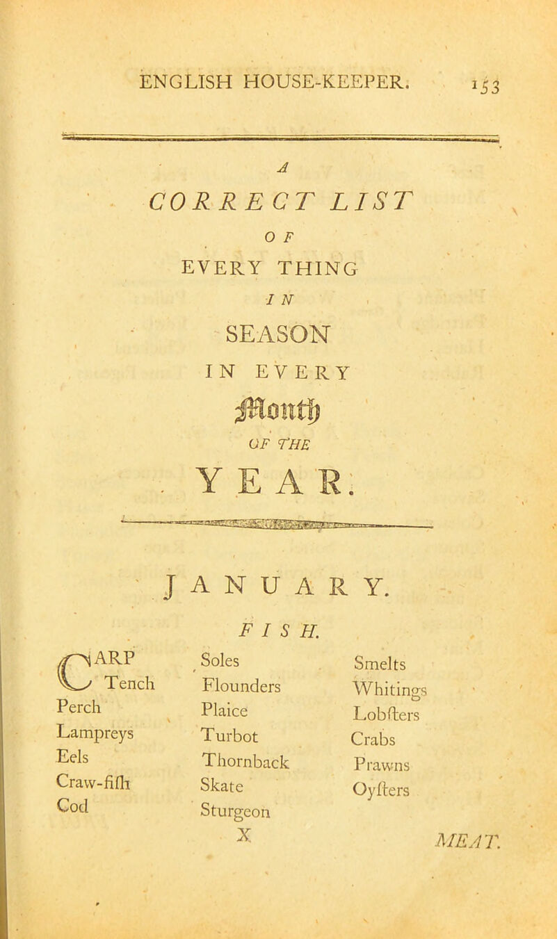 CORRECT LIST O F EVERY THING / N SEASON IN EVERY GF THE . YEA'R; ■ JANUARY. FISH. ^ARP Tench ^ Soles Flounders Smelts Whitings Perch \ Plaice Lobdiers Lampreys Turbot Crabs Eels Thornback Prawns Cravv-lifli Skate Oyllers Cod Sturgeon X MEAT.