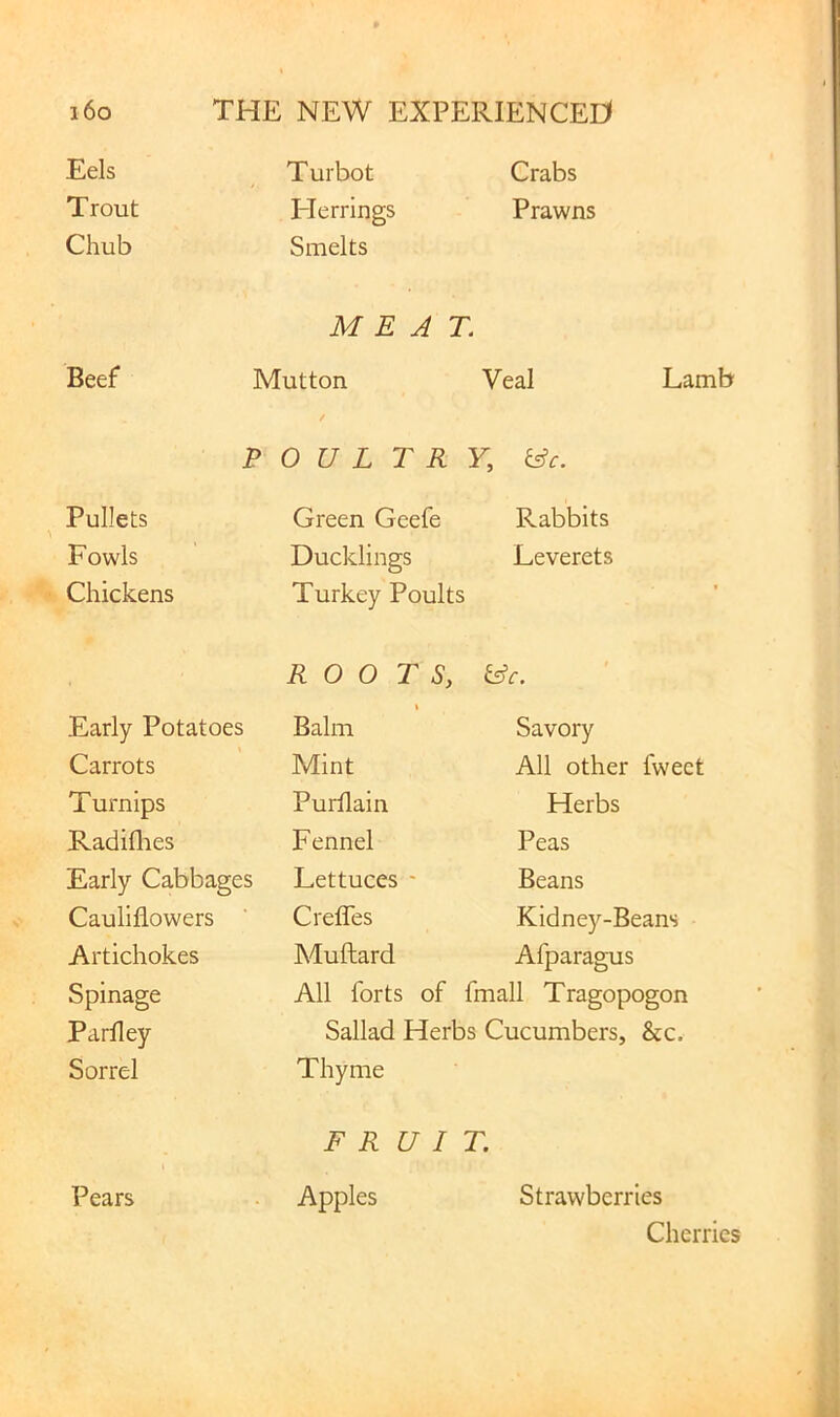 Eels Turbot Crabs Trout Flerrings Prawns Chub Smelts MEAT. Beef Mutton Veal Lamb P 0 U L T R Y, &c. Pullets Green Geefe Rabbits Fowls Ducklings Leverets Chickens Turkey Poults ROOTS, ^c. Early Potatoes Balm Savory Carrots Mint All other fweet Turnips Purflain Herbs Radiflres Fennel Peas Early Cabbages Lettuces - Beans Cauliflowers Crefles Kidney-Beans Artichokes Muftard Afparagus Spinage All forts of fmall Tragopogon Parfley Sallad Herbs Cucumbers, &c. Sorrel Thyme F R U I T. Pears Apples Strawberries Cherries