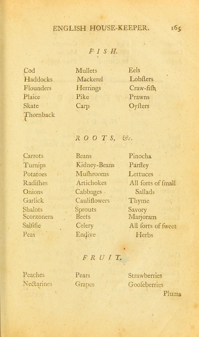 F‘I S H. Cod Mullets Eels Haddocks Mackerel Lobflers Flounders Herrings Craw-fifh. Plaice Pike • Prawns Skate 'J'hornback Carp Oyflers ROOTS, Carrots Beans , Pinocha Turnips Kidney-Beans Parfley Potatoes Mufli rooms Lettuces Radifhes Artichokes All forts of fmall Onions Cabbages - Sallads Garlick Cauliflowers Thyme > Shalots Sprouts Savory Scorzonera Beets Marjoram Salfifie Celery All forts of fweet Peas Enc^ive Herbs FRUIT. Peaches Pears Neflarines Grapes Strawberries Goofeberries I Plums
