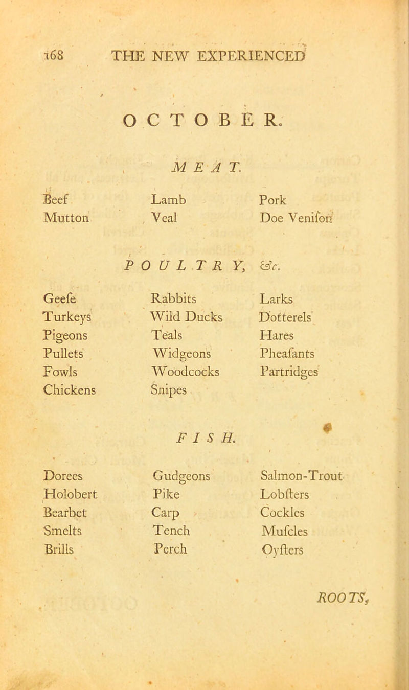 OCTOBER. MEAT. Beef Lamb Pork Mutton , Veal Doe Venifbn FOUL T R Y, &c. Geefe Rabbits Larks Turkeys ’ Wild Ducks Dotterels’ Pigeons Teals Hares Pullets Widgeons Pheafants Fowls Woodcocks Partridges Chickens Snipes FISH. # < Dorees Gudgeons Salmon-Trout Holobert Pike Lobfters Bearbet Carp Cockles Smelts Tench Mufcles Brills Perch Oyfters