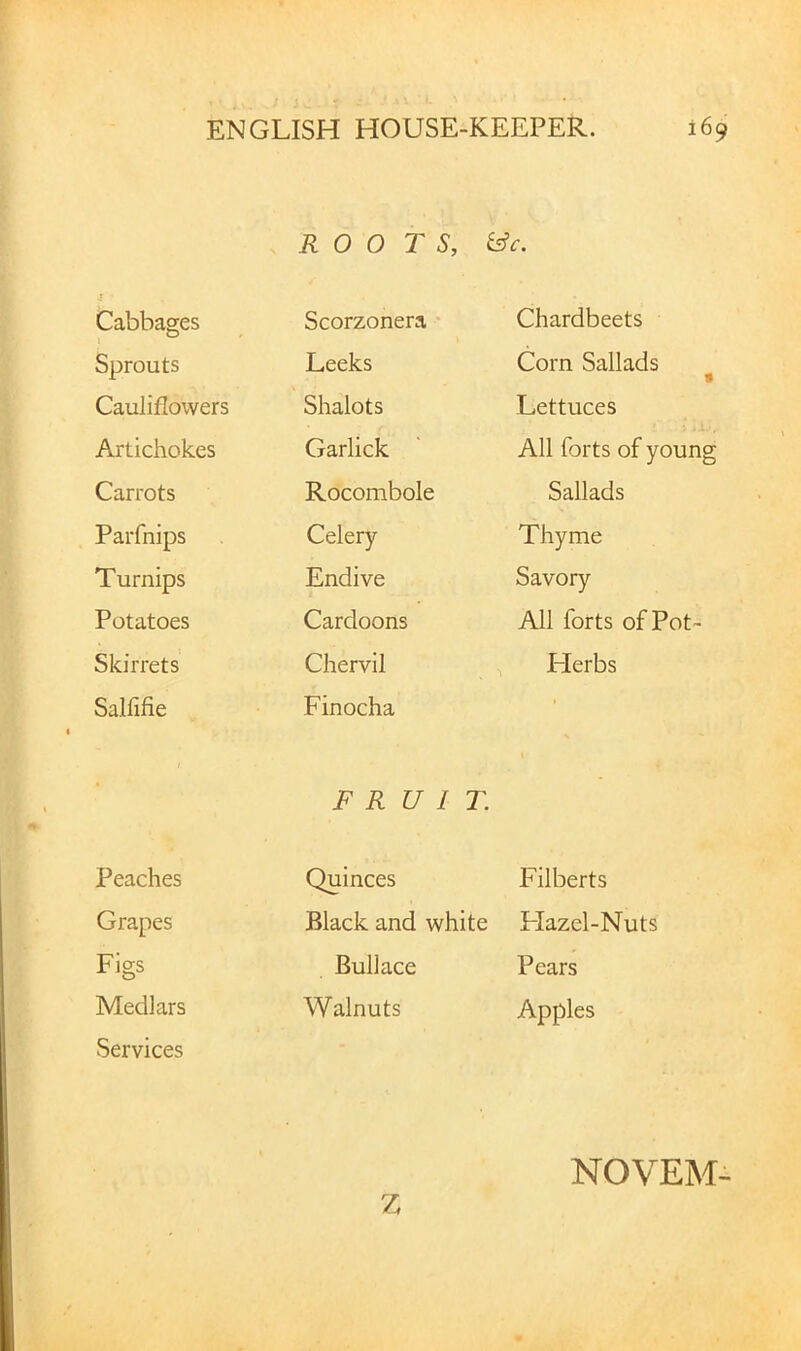 ROOTS, i^c. Cabbages Scorzonera • Chardbeets Sprouts Leeks Corn Sallads • Cauliflowers Shalots Lettuces Artichokes Garlick All forts of young Carrots Rocombole Sallads Parfnips Celery- Thyme Turnips Endive Savory Potatoes Cardoons All forts of Pot- Skirrets Chervil ITerbs Salfifie Finocha • FRUIT • Peaches Quinces Filberts Grapes Black and white Flazel-Nuts Figs Bullace Pears Medlars Walnuts Apples Services Z NOVEM-