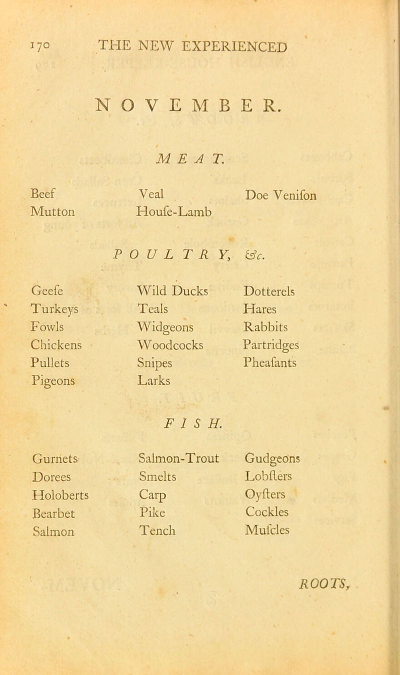 NOVEMBER. / MEAT. Beef Veal Doe Venifon Mutton Houfe-Lamb FOUL T R Y, &c. Geefe Wild Ducks Dotterels Turkeys Teals Hares Fowls Widgeons Rabbits Chickens Woodcocks Partridges Pullets Snipes Pheafants Pigeons Larks FISH. Gurnets Salmon-Trout Gudgeons Dorees Smelts Lobflers Holoberts Carp Oyfters Bearbet Pike Cockles Salmon Tench Muides