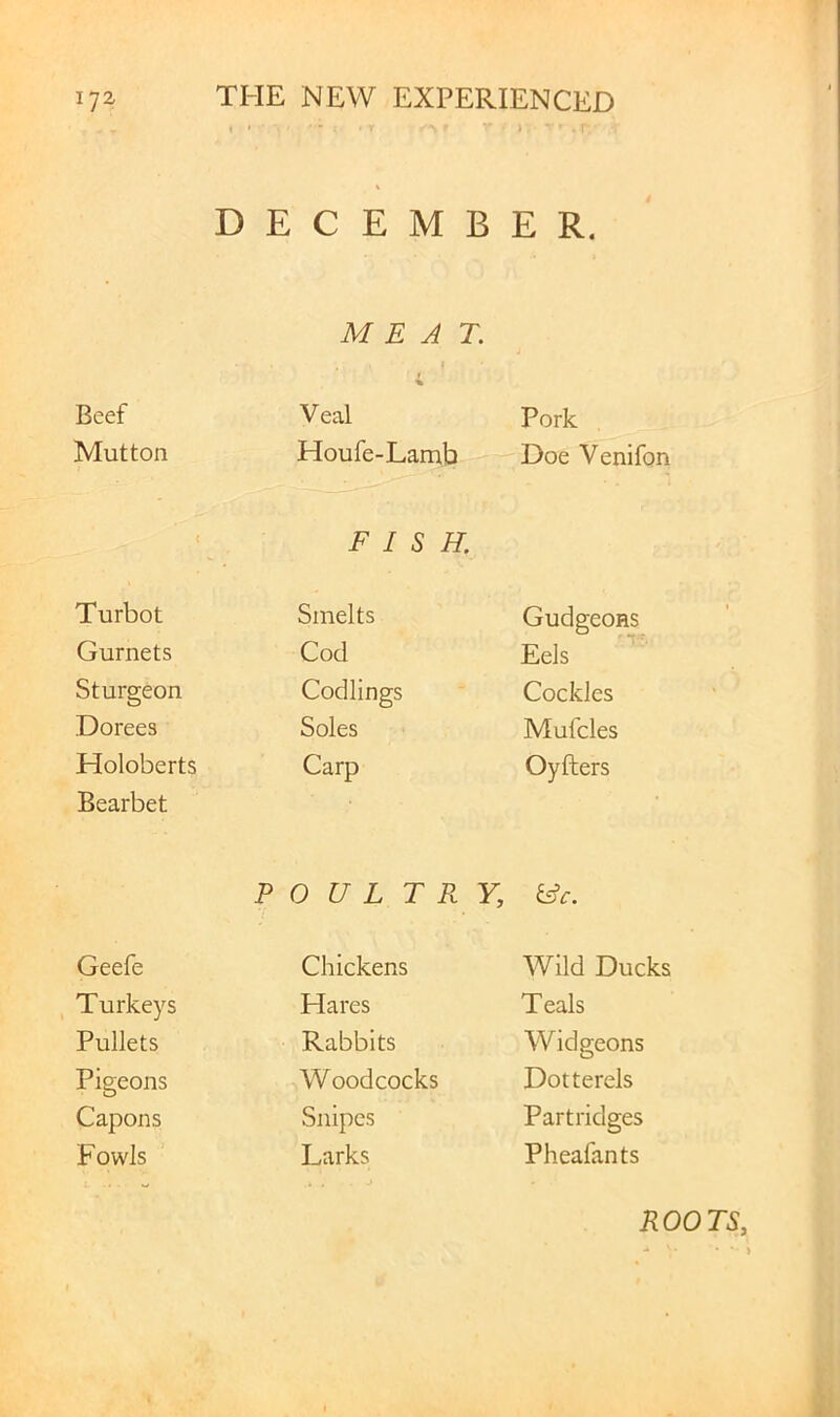 . * i I DECEMBER. MEAT. I Beef Veal Pork Mutton Houfe-Lamb Doe Venifon « FISH. Turbot Smelts Gudgeons Gurnets Cod Eels Sturgeon Codlings Cockles Dorees Soles Mufcles Holoberts Carp Oyfters Bearbet POULTRY, &c. Geefe Chickens Wild Ducks Turkeys Hares Teals Pullets Rabbits Widgeons Pigeons Woodcocks Dotterels Capons Snipes Partridges Fowls Larks Pheafants