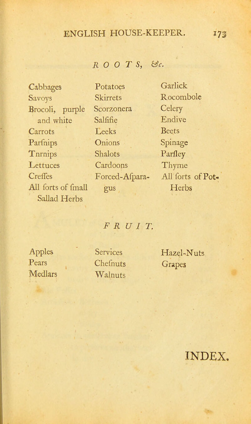 Cabbages Savoys Brocoli, purple and white Carrots Parfnips Tnrnips Lettuces Crefles All forts of fmall Sallad Herbs Apples Pears Medlars ROOTS, &c. Potatoes Skirrets Scorzonera Salfifie Leeks Onions Shalots Cardoons Forced-Afpara' gus, F R U I T. Services Chefnuts Walnuts Garlick Rocombolc Celery Endive Beets Spinage Parfley Thyme All forts of Pot- Herbs Hazel-Nuts Grapes INDEX.