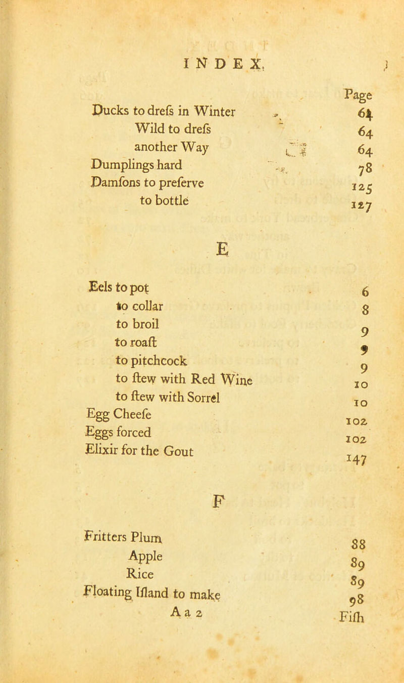 ,1 Ducks to drefs in Winter Wild to drefs another Way Dumplings hard Damfons to preferve to bottle Page 6^ 64 64 78 1x7 E Eels to pot lo collar to broil to roaft to pitchcock to ftew with Red Wine to ftew with Sorrel Egg Cheefe Eggs forced Elixir for the Gout 6 8 9 9 9 10 10 JOZ loz H7 F Fritters Plum. Apple Rice Floating Ifland to make A a 2 88 89 ' 89 98 Fifli