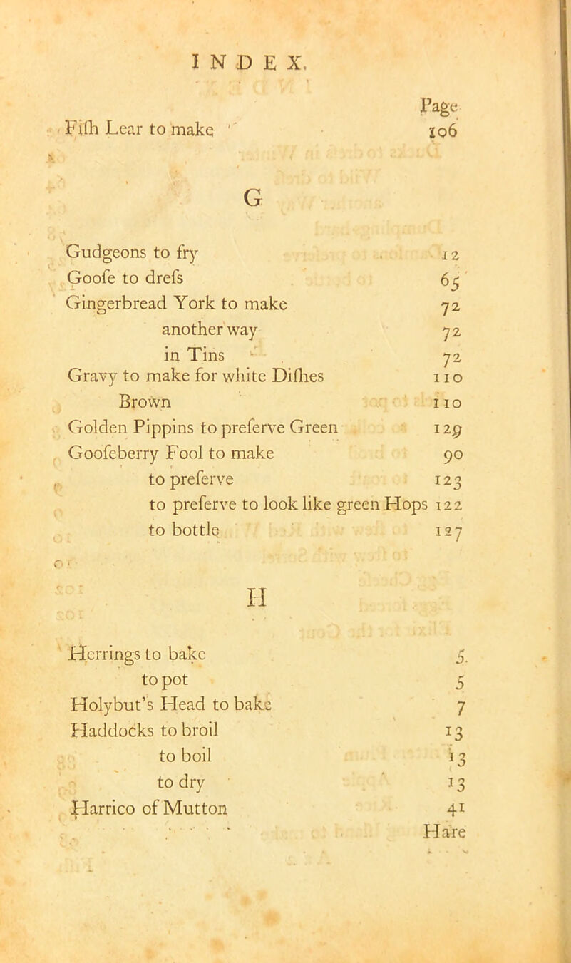 . Filh Lear to make Page Jo6 G Gudgeons to fry Goofe to drefs Gingerbread York to make another way in Tins Gravy to make for white Diflies Brown Golden Pippins to preferve Green Goofeberry Fool to make to preferve 12 65 72 72 72 110 110 129 90 122 to preferve to look like green Hops 122 to bottle o' 127 H Herrings to bake to pot Holybut’s Head to bake Fladdocks to broil to boil to dry Harrico of Mutton j). 5 7 41 Hare O