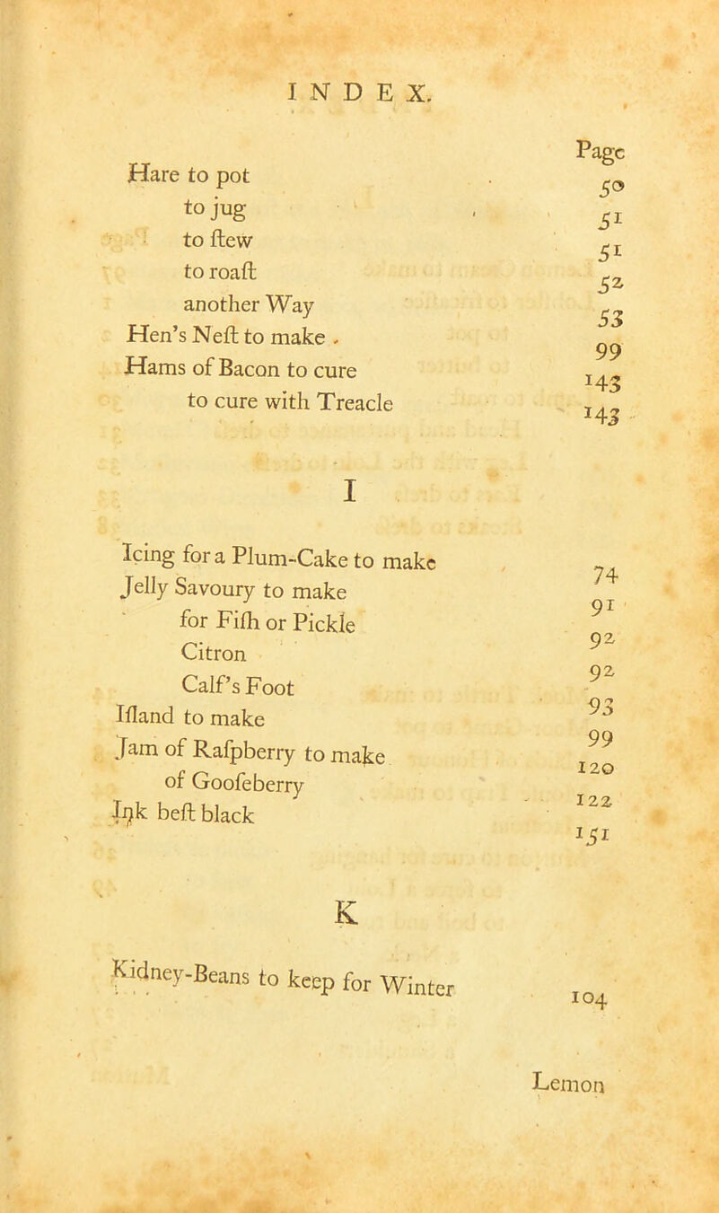 Hare to pot to jug to flew to roaft another Way Hen’s Neft to make . Hams of Bacon to cure to cure with Treacle I Icing for a Plum-Cake to make Jelly Savoury to make for Filh or Pickle Citron Calf’s Foot Illand to make Jam of Ralpbeny to make of Gooleberry li^k beft black K Kidney-Beans to keep for Winter Page 5® 51 SI 3^ 53 99 143 143 74 91 92 92 93 99 120 122 104 Lemon \