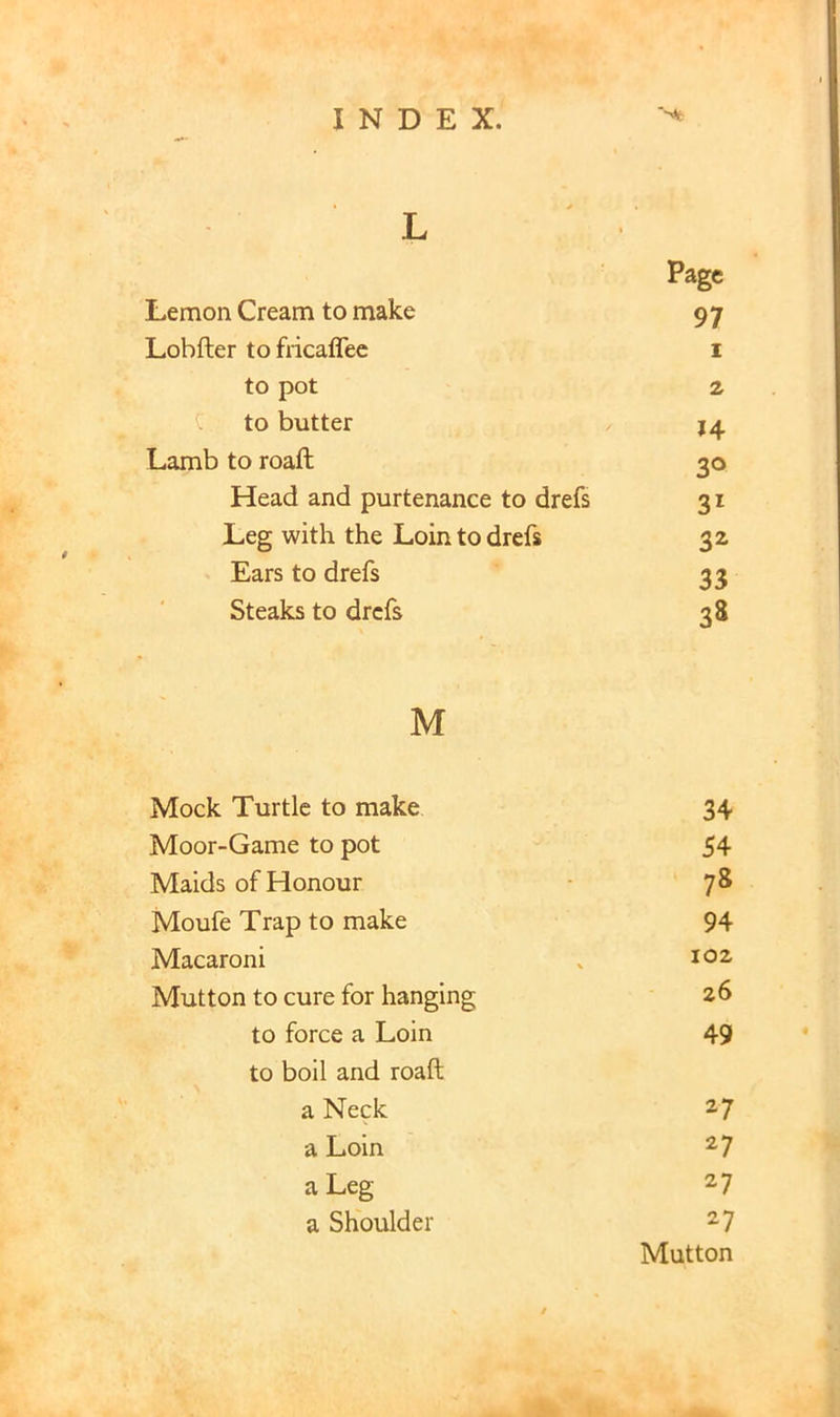 L Lemon Cream to make Lobfter to fricaflee to pot to butter Lamb to roaft Head and purtenance to drefs Leg with the Loin to drefs Ears to drefs Steaks to drefs M Mock Turtle to make 34 Moor-Game to pot 54 Maids of Honour 78 Moufe Trap to make 94 Macaroni 102 Mutton to cure for hanging 26 to force a Loin to boll and roaft 49 a Neck 27 a Loin 27 a Leg 27 a Shoulder 27 Mutton Page 97 1 2 14 30 3^ 33 38