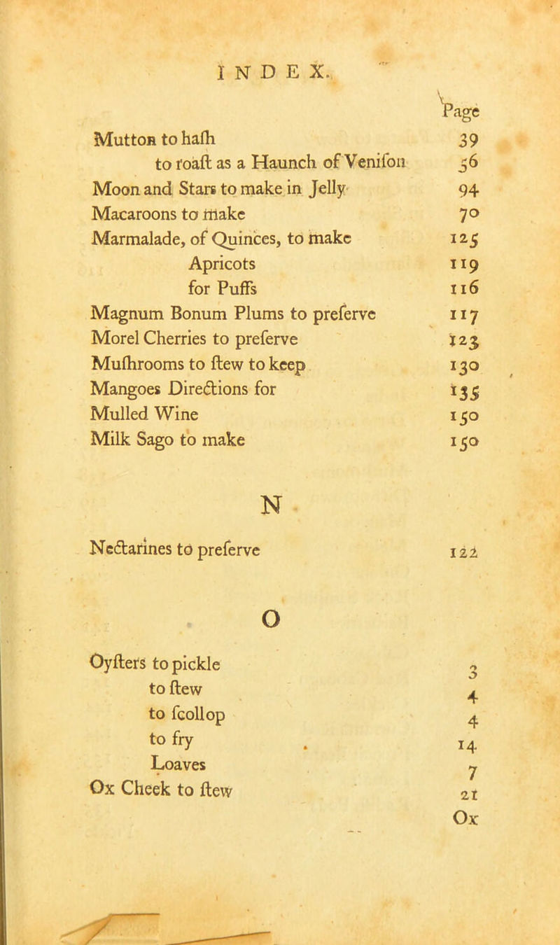 Vage Mutton to hafli 39 to foaft as a Haunch of Venifon 36 Moon and Stars to make in Jelly- 94 Macaroons to make 70 Marmalade, of Quinces, to make Apricots 119 for Puffs 116 Magnum Bonum Plums to preferve 117 Morel Cherries to preferve 123 Mufhrooms to ftew to keep 130 Mangoes Directions for 135 Mulled Wine Milk Sago to make N Nectarines to preferve 122 o Oyfters to pickle <> to ftew 4 to fcollop 4 to fry 14 Loaves 7 Ox Cheek to ftew 9 21 Ox