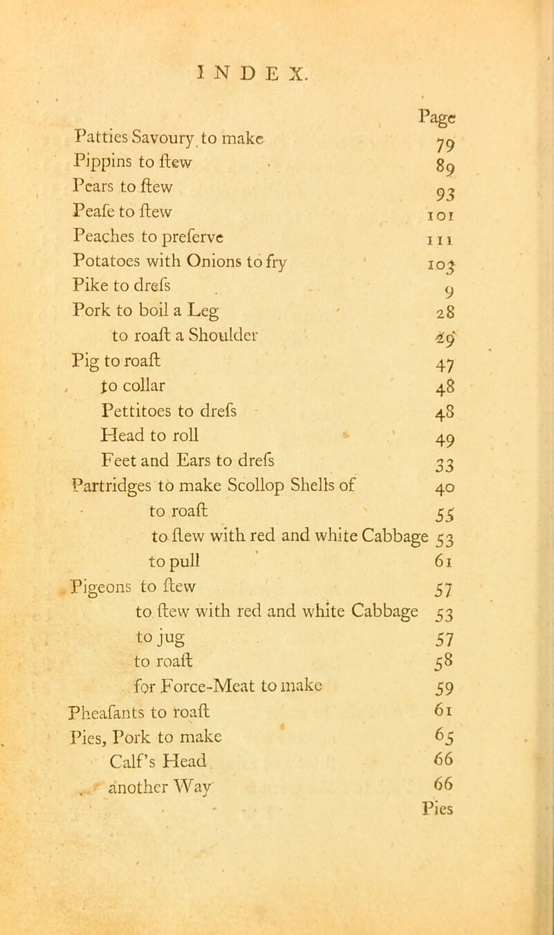 Patties Savoury to make Page 79 Pippins to ftew 89 Pears to ftew 93 Peafe to ftew lOI Peaches to preferve III Potatoes with Onions to fry 10^ Pike to drefs 9 Pork to boil a Leg 28 to roaft a Shoulder ^9' Pig to roaft 47 , to collar 48 Pettitoes to drefs 48 Head to roll 49 Feet and Ears to drefs Partridges to make Scollop Shells of 40 to roaft 53 to ftew with red and white Cabbage 53 to pull 61 Pigeons to ftew 57 to ftew with red and white Cabbage 53 to jug 51 to roaft 58 for Force-Meat to make 59 Pheafants to roaft 61 Pies, Pork to make 65 Calf’s Head 66 ' another Way 66 - Pies