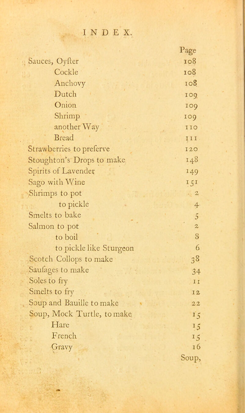 Page Sauces, Oyfler io8 Cockle io8 Anchovy io8 Dutch 109 Onion 109 Shrimp 109 another Way 110 Bread III Strawberries to preferve 120 Stoughton’s Drops to make 148 Spirits of Lavendef 149 Sago with Wine Shrimps to pot • 2, to pickle 4 Smelts to bake 5 Salmon to pot 2 to boil 8 to pickle like Sturgeon 6 Scotch Collops to make 38 Saufages to make 34 Soles to fry 11 Smelts to fry 12 Soup and Bauille to make > 22 Soup, Mock Turtle, to make. 15 Hare 15 French 15 Gravy 16 Soup,