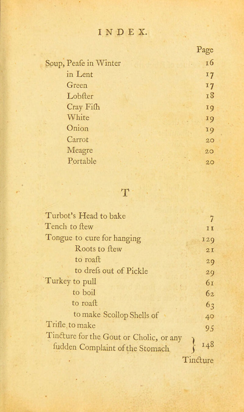 Soup, Peafe in Winter Page 16 in Lent 17 Green 17 Lobfter 18 Cray Fifli 19 White 19 Onion 19 Carrot 20 Meagre 20 Portable ' 20 T Turbot’s Head to bake ^ Tench to ftew ii Tongue to cure for hanging 129 Roots to ftew 21 to roafh 29 to drefs out of Pickle 29 Turkey to pull ^ 61 to boil 62 to roafh f^r, to make Scollop Shells of 40 Trifle,to make 9^ Tindture for the Gout or Cholic, or any ^ fudden Complaint of the Stomach J Tindture