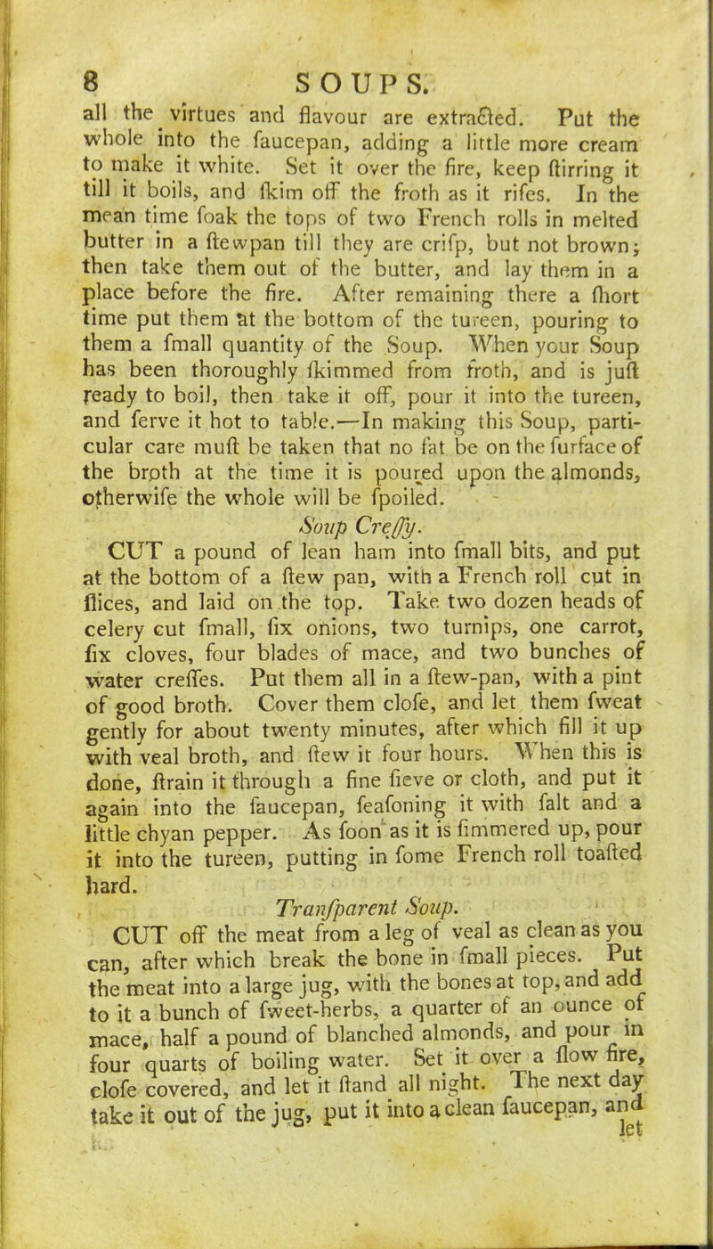 all the virtues and flavour are extracted. Put the whole into the faucepan, adding a little more cream to make it white. Set it over the fire, keep ftirring it till it boils, and flcim otf the froth as it rifcs. In the mean time foak the tops of two French rolls in melted butter in a ftewpan till they are crifp, but not brown; then take them out of the butter, and lay them in a place before the fire. After remaining there a fliort time put them at the bottom of the tureen, pouring to them a fmall quantity of the Soup. When your Soup has been thoroughly fkimmed from froth, and is juft ready to boil, then take it off, pour it into the tureen, and ferve it hot to table.'—In making this Soup, parti- cular care muft be taken that no fat be on the furface of the broth at the time it is poured upon the ^Imonds, otherwife the whole will be fpoiled. Soup CreOy. CUT a pound of lean ham into fmall bits, and put at the bottom of a ftew pan, with a French roll cut in dices, and laid on the top. Take two dozen heads of celery cut fmall, fix onions, two turnips, one carrot, fix cloves, four blades of mace, and two bunches of water crefTes. Put them all in a ftew-pan, with a pint of good broth. Cover them clofe, and let them fweat gently for about twenty minutes, after which fill it up with veal broth, and ftew it four hours. \\ hen this is done, ftrain it through a fine fieve or cloth, and put it again into the faucepan, feafoning it with fait and a little chyan pepper. As foon* as it is fimmered up, pour it into the tureen, putting in fome French roll toafted bard. Tranfparent Soup. CUT off the meat from a leg of veal as clean as you can, after which break the bone in fmall pieces. Put the meat into a large jug, with the bones at top, and add to it a bunch of fweet-herbs, a quarter of an ounce of mace, half a pound of blanched almonds, and pour in four quarts of boiling water. Set it over a flow fire, clofe covered, and let it ftand all night. The next day take it out of the jug, put it into a clean faucepan, and
