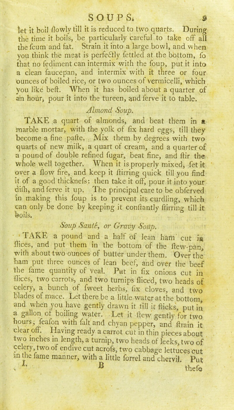 I SOUP Si ^ let it boil ilowly till it is reduced to two quarts. During the time it boils, be particularly careful to take off all tbefeum and fat. Strain it into a large bowl, and when you think the meat is perfe611y fettled at the bbttom, fo that no fediment can intermix with the foup, put it into a clean faucepan, and intermix with it three or four ounces of boiled ricCj or two ounces of vermicelli, which you like belt. When it has boiled about a quarter of aYi hoiir, pour it into the tureen, andferve it to table. Almojid Soup. TAKE a quart of almonds, and beat them In a marble mortar, with the yolk of fix hard eggs, till they become a fine pafte. , Mix them by degrees with two quarts of new milk, a quart of cream, and a quarter of ^ a pound of double refined fugar, beat fine, and ftir the whole well together. When it is properly mixed, fet it ' over a flow fire, and keep it ftirring quick till you find it of a good thicknefs; then take it off, pour it into your difli, and ferve it up. The principal care to be obferved in making this foup is to prevent its curdling, which can only be done by keeping it conftantly ftirring till it boils. So2ip Sante, or Gravy Soup. I TAKE a pound and a half of lean ham' cut la flices, and put them in the bottom of the ftew-pan, with about two ounces of butter under them. Over the bam put three ounces of lean beef, and over the beef the fame quantity of veal. Put in fix onions cut in flices, two carrots, and two turnips fliced, two heads of celery, a bunch of fweet herbs, fix cloves, and two blades of mace. Let there be a little water at the bottom, and when you have gently drawn it till it fticks, put in a gallon of boiling water. Let it fteyv' gently for two hours; feafon with fait and chyan pepper, and ftrain it clear off. Having ready a carrot cut in thin pieces about two inches in length, a turnip, two heads of leeks, two of celery, two of endive cut acroft, two cabbage lettuces cut 3n the fame manner, with a little forrel and chervil. Put w * thef<3