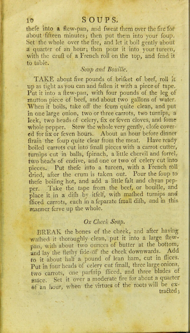 thefc into a fiew-pan, and fweat them over the fire for about'fifteen minutes; then put them into your foup. bet the whole over the firCj and let it boil gently about a quarter of an hour; then pour it into your tureen, with the cruft of a French roll on the top, and fend it to table. Soup and Bouille. TAKE about five pounds of brifket of beef, roll It • up as tight as you can and fatten it with a piece of tape. Put it into a ftew-pan, with four pounds of the leg of mutton piece of beef, and about two gallons of water. When it boils, take off the fcum quite clean, and put in one large onion, two or three carrots, two turnips, a leek, two heads of celery, fix or feven cloves, and fomc whole pepper. Stew the whole very gently, clofe cover- ed for fix or feven hours. About an hour before dinner ftrain the foup quite clear from the meat. Flave ready boiled carrots cut into fmall pieces with a carrot cutter, turnips cut in balls, fpinach, a little chervil and forrel, two heads of endive, and one or two of celery cut into pieces. Put thefe into a tureen, with a French roll dried, after the crum is taken out. Pour the foup to thefe boiling hot, and add a little fait and chyan pep- per. Take the tape from the beef, or bouille, and place it in a difli by itfelf, with maftied turnips and fficed carrots, each in a feparate fmall difli, and in this manner ferve up the whole. Ox Cheek Soup. BREAK the bones of the cheek, and after having waftied it thoroughly clean, put it into a large ftew- pan, with about two ounces ot butter at the bottom, and'lay the fldhy fide'6f the cheek downwards. Add to it about half a pound of lean ham, cut in flices. Put in four heads of celery cut fmall, three large onions, two carrots, one parfnip fliced, and three blades of mace. Set it over a moderate fire for about a quarter ®f an hour, when the virtues of the roots will he ex- trsct^Q ^